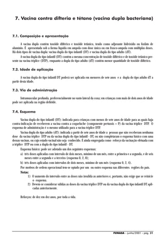 7. Vacina contra difteria e tétano (vacina dupla bacteriana)


7.1. Composição e apresentação

       A vacina dupla contém toxóide diftérico e toxóide tetânico, tendo como adjuvante hidróxido ou fosfato de
alumínio. É apresentada sob a forma líquida em ampola com dose única ou em frasco-ampola com múltiplas doses.
Há dois tipos de vacina dupla: vacina dupla do tipo infantil (DT) e vacina dupla do tipo adulto (dT).
       A vacina dupla do tipo infantil (DT) contém a mesma concentração de toxóide diftérico e de toxóide tetânico pre-
sente na vacina tríplice (DTP), enquanto a dupla do tipo adulto (dT) contém menor quantidade de toxóide diftérico.

7.2. Idade de aplicação

       A vacina dupla do tipo infantil DT poderá ser aplicada em menores de sete anos e a dupla do tipo adulto dT a
partir desta idade.

7.3. Via de administração

      Intramuscular profunda, preferencialmente no vasto lateral da coxa; em crianças com mais de dois anos de idade
pode ser aplicada na região deltóide.

7.4. Esquema

        Vacina dupla do tipo infantil (DT): indicada para crianças com menos de sete anos de idade para as quais haja
contra-indicação de receberem a vacina contra a coqueluche (componente pertussis = P) da vacina tríplice DTP. O
esquema de administração é o mesmo utilizado para a vacina tríplice DTP.
        Vacina dupla do tipo adulto (dT): indicada a partir de sete anos de idade a pessoas que não receberam nenhuma
dose da vacina tríplice DTP ou da vacina dupla do tipo infantil - DT, ou não completaram o esquema básico com uma
dessas vacinas, ou cujo estado vacinal não seja conhecido. É ainda empregada como reforço da vacinação efetuada com
a tríplice DTP ou com a dupla do tipo infantil - DT.
        Esquema básico: pode ser adotado um dos seguintes esquemas:
        a) três doses aplicadas com intervalo de dois meses, mínimo de um mês, entre a primeira e a segunda, e de seis
           meses entre a segunda e a terceira (esquema 0, 2, 8);
        b) três doses aplicadas com intervalos de dois meses, mínimo de um mês (esquema 0, 2, 4).
        Por motivos de ordem operacional tem-se optado por um ou outro esquema nas diferentes regiões do país.
        Notas:
              1) O aumento do intervalo entre as doses não invalida as anteriores e, portanto, não exige que se reinicie
                  o esquema.
              2) Devem-se considerar válidas as doses da vacina tríplice DTP ou da vacina dupla do tipo infantil DT apli-
                  cadas anteriormente.

      Reforços: de dez em dez anos, por toda a vida.




                                                                                      FUNASA - junho/2001 - pág. 31
 