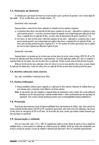 7.5. Vacinação da Gestante

       É realizada para a prevenção do tétano no recém-nascido e para a proteção da gestante, com a vacina dupla do
tipo adulto - dT ou, na falta desta, com o toxóide tetânico - TT.

      Gestante não-vacinada

      Esquema básico: consta de três doses, podendo ser adotado um dos seguintes esquemas:
      a) as primeiras duas doses com intervalo de dois meses (mínimo de um mês) - aplicando-se a primeira o mais
         precocemente possível - e a terceira, seis meses depois da segunda; caso só haja tempo para aplicação de duas
         doses, a segunda deve ser aplicada 20 dias, ou mais, antes da data provável do parto (esquema 0, 2, 8).
      b) três doses, de dois em dois meses (intervalos mínimos de um mês) - aplicando-se a primeira dose o mais
         precocemente possível; caso só haja tempo para aplicar duas doses, a segunda deve ser aplicada 20 dias, ou
         mais, antes da data provável do parto (esquema 0, 2, 4). Por motivos de ordem operacional, tem-se optado
         por um ou outro esquema nas diferentes regiões do país.

      Gestante vacinada

       Esquema básico: na gestante que já recebeu uma ou duas doses da vacina contra o tétano (DTP, DT, dT ou TT)
deverão ser aplicadas mais duas ou uma dose, respectivamente, da vacina dupla tipo adulto (dT), para se completar o
esquema básico de três doses. Essa terceira dose deve ser aplicada 20 dias ou mais antes da data provável do parto.
       Reforços: de dez em dez anos; antecipar a dose de reforço se ocorrer nova gravidez cinco anos, ou mais, depois
da aplicação da última dose. A dose de reforço deve ser aplicada 20 dias ou mais antes da data provável do parto.

7.6. Eventos adversos mais comuns

      Dor, calor, vermelhidão e enduração local, febre.

7.7. Contra-indicações

      1) Reação anafilática sistêmica grave seguindo-se à aplicação de dose anterior; Síndrome de Guillain-Barré nas
         seis semanas após a vacinação contra difteria e/ou tétano anterior.
      Nota: Se uma pessoa, que não completou o esquema básico de imunização contra o tétano, tiver contra-indicação
             absoluta ao uso de uma preparação contendo toxóide tetânico e sofrer um ferimento que não seja limpo ou
             superficial, deve receber somente imunização passiva (soro ou imunoglobulina humana antitetânicos).

7.8. Precaução

       Pessoas que desenvolveram reação de hipersensibilidade local, tipo fenômeno de Arthus, após dose anterior de
vacina contendo toxóide tetânico (DT, dT ou TT), usualmente apresentam altos níveis séricos de antitoxina e não devem
receber doses de emergência do DT ou dT antes de decorridos dez anos, mesmo que tenham sofrido ferimento que
não seja limpo ou superficial.

7.9. Conservação e validade

       Deve ser conservada entre +2°C e +80C. O congelamento inativa a vacina. Depois de aberto o frasco-ampola de
múltiplas doses, a vacina poderá ser utilizada até o final do prazo de validade, desde que tenha sido manipulada com
técnicas corretas de assepsia. O prazo de validade é indicado pelo fabricante e deve ser respeitado rigorosamente.




FUNASA - junho/2001 - pág. 32
 