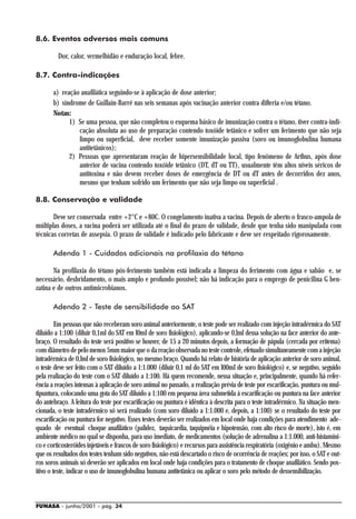 8.6. Eventos adversos mais comuns

         Dor, calor, vermelhidão e enduração local, febre.

8.7. Contra-indicações

       a) reação anafilática seguindo-se à aplicação de dose anterior;
       b) síndrome de Guillain-Barré nas seis semanas após vacinação anterior contra difteria e/ou tétano.
       Notas:
             1) Se uma pessoa, que não completou o esquema básico de imunização contra o tétano, tiver contra-indi-
                cação absoluta ao uso de preparação contendo toxóide tetânico e sofrer um ferimento que não seja
                limpo ou superficial, deve receber somente imunização passiva (soro ou imunoglobulina humana
                antitetânicos);
             2) Pessoas que apresentaram reação de hipersensibilidade local, tipo fenômeno de Arthus, após dose
                anterior de vacina contendo toxóide tetânico (DT, dT ou TT), usualmente têm altos níveis séricos de
                antitoxina e não devem receber doses de emergência de DT ou dT antes de decorridos dez anos,
                mesmo que tenham sofrido um ferimento que não seja limpo ou superficial .

8.8. Conservação e validade

       Deve ser conservada entre +2°C e +80C. O congelamento inativa a vacina. Depois de aberto o frasco-ampola de
múltiplas doses, a vacina poderá ser utilizada até o final do prazo de validade, desde que tenha sido manipulada com
técnicas corretas de assepsia. O prazo de validade é indicado pelo fabricante e deve ser respeitado rigorosamente.

       Adendo 1 - Cuidados adicionais na profilaxia do tétano

       Na profilaxia do tétano pós-ferimento também está indicada a limpeza do ferimento com água e sabão e, se
necessário, desbridamento, o mais amplo e profundo possível; não há indicação para o emprego de penicilina G ben-
zatina e de outros antimicrobianos.

       Adendo 2 - Teste de sensibilidade ao SAT

         Em pessoas que não receberam soro animal anteriormente, o teste pode ser realizado com injeção intradérmica do SAT
diluído a 1:100 (diluir 0,1ml do SAT em l0mI de soro fisiológico), aplicando-se 0,lml dessa solução na face anterior do ante-
braço. O resultado do teste será positivo se houver, de 15 a 20 minutos depois, a formação de pápula (cercada por eritema)
com diâmetro de pelo menos 5mm maior que o da reação observada no teste controle, efetuado simultaneamente com a injeção
intradérmica de 0,lml de soro fisiológico, no mesmo braço. Quando há relato de história de aplicação anterior de soro animal,
o teste deve ser feito com o SAT diluído a 1:1.000 (diluir 0,1 ml do SAT em l00mI de soro fisiológico) e, se negativo, seguido
pela realização do teste com o SAT diluído a 1:100. Há quem recomende, nessa situação e, principalmente, quando há refer-
ência a reações intensas à aplicação de soro animal no passado, a realização prévia de teste por escarificação, puntura ou mul-
tipuntura, colocando uma gota do SAT diluído a 1:100 em pequena área submetida à escarificação ou puntura na face anterior
do antebraço. A leitura do teste por escarificação ou puntura é idêntica à descrita para o teste intradérmico. Na situação men-
cionada, o teste intradérmico só será realizado (com soro diluído a 1:1.000 e, depois, a 1:100) se o resultado do teste por
escarificação ou puntura for negativo. Esses testes deverão ser realizados em local onde haja condições para atendimento ade-
quado de eventual choque anafilático (palidez, taquicardia, taquipnéia e hipotensão, com alto risco de morte), isto é, em
ambiente médico no qual se disponha, para uso imediato, de medicamentos (solução de adrenalina a 1:1.000, anti-histamíni-
co e corticosteróides injetáveis e frascos de soro fisiológico) e recursos para assistência respiratória (oxigênio e ambu). Mesmo
que os resultados dos testes tenham sido negativos, não está descartado o risco de ocorrência de reações; por isso, o SAT e out-
ros soros animais só deverão ser aplicados em local onde haja condições para o tratamento de choque anafilático. Sendo pos-
itivo o teste, indicar o uso de imunoglobulina humana antitetânica ou aplicar o soro pelo método de dessensibilização.



FUNASA - junho/2001 - pág. 34
 