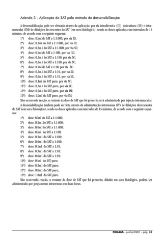 Adendo 3 - Aplicação do SAT pelo método de dessensibilização

      A dessensibilização pode ser efetuada através da aplicação, por via intradérmica (ID), subcutânea (SC) e intra-
muscular (IM) de diluições decrescentes do SAT (em soro fisiológico), sendo as doses aplicadas com intervalos de 15
minutos, de acordo com o seguinte esquema:
      1ª) dose: 0,lml do SAT a 1:1.000, por via ID;
      2ª) dose: 0,3ml do SAT a 1:1.000, por via ID;
      3ª) dose: 0,6m1 do SAT a 1:1.000, por via SC;
      4ª) dose: 0,lml do SAT a 1:100, por via SC;
      5ª) dose: 0,3m1 do SAT a 1:100, por via SC;
      6ª) dose: 0,6m1 do SAT a 1:100, por via SC;
      7ª) dose: 0,lml do SAT a 1:10, por via SC;
      8ª) dose: 0,3m1 do SAT a 1:10, por via SC;
      9ª) dose: 0,6m1 do SAT a 1:10, por via SC;
      10ª) dose: 0,1ml do SAT puro, por via SC;
      11ª) dose: 0,3m1 do SAT puro, por via SC;
      12ª) dose: 0,6m1 do SAT puro, por via IM;
      13ª) dose; 1,0mI do SAT puro, por via IM.
      Não ocorrendo reação, o restante da dose de SAT que foi prescrita será administrada por injeção intramuscular.
      A dessensibilização também pode ser feita através da administração intravenosa (IV) de diluições decrescentes
do SAT (em soro fisiológico), sendo as doses aplicadas com intervalos de 15 minutos, de acordo com o seguinte esque-
ma:
      1ª) dose: 0,lml do SAT a 1:1.000;
      2ª) dose: 0,3m1do SAT a 1:1.000;
      3ª) dose: 0,6m1do SAT a 1:1.000;
      4ª) dose: 0,lml do SAT a 1:100;
      5ª) dose: 0,3m1 do SAT a 1:100;
      6ª) dose: 0,6m1 do SAT a 1:100;
      7ª) dose: 0,1ml do SAT a 1:10;
      8ª) dose: 0,3m1 do SAT a 1:10;
      9ª) dose: 0,6m1 do SAT a 1:10;
      10ª) dose: 0,lml do SAT puro;
      11ª) dose: 0,3m1 do SAT puro;
      12ª) dose: 0,6m1 do SAT puro;
      13ª) dose: 1,0ml do SAT puro.
      Não ocorrendo reação, o restante da dose de SAT que foi prescrito, diluído em soro fisiológico, poderá ser
administrado por gotejamento intravenoso em duas horas.




                                                                                   FUNASA - junho/2001 - pág. 35
 