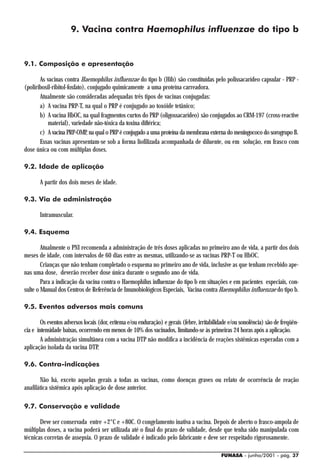 9. Vacina contra Haemophilus influenzae do tipo b


9.1. Composição e apresentação

       As vacinas contra Haemophilus influenzae do tipo b (Hib) são constituídas pelo polissacarídeo capsular - PRP -
(poliribosil-ribitol-fosfato), conjugado quimicamente a uma proteína carreadora.
       Atualmente são consideradas adequadas três tipos de vacinas conjugadas:
       a) A vacina PRP-T, na qual o PRP é conjugado ao toxóide tetânico;
       b) A vacina HbOC, na qual fragmentos curtos do PRP (oligossacarídeo) são conjugados ao CRM-197 (cross-reactive
           material), variedade não-tóxica da toxina diftérica;
       c) A vacina PRP-OMP, na qual o PRP é conjugado a uma proteína da membrana externa do meningococo do sorogrupo B.
       Essas vacinas apresentam-se sob a forma liofilizada acompanhada de diluente, ou em solução, em frasco com
dose única ou com múltiplas doses.

9.2. Idade de aplicação

       A partir dos dois meses de idade.

9.3. Via de administração

       Intramuscular.

9.4. Esquema

        Atualmente o PNI recomenda a administração de três doses aplicadas no primeiro ano de vida, a partir dos dois
meses de idade, com intervalos de 60 dias entre as mesmas, utilizando-se as vacinas PRP-T ou HbOC.
        Crianças que não tenham completado o esquema no primeiro ano de vida, inclusive as que tenham recebido ape-
nas uma dose, deverão receber dose única durante o segundo ano de vida.
        Para a indicação da vacina contra o Haemophilus influenzae do tipo b em situações e em pacientes especiais, con-
sulte o Manual dos Centros de Referência de Imunobiológicos Especiais, Vacina contra Haemophilus influenzae do tipo b.

9.5. Eventos adversos mais comuns

        Os eventos adversos locais (dor, eritema e/ou enduração) e gerais (febre, irritabilidade e/ou sonolência) são de freqüên-
cia e intensidade baixas, ocorrendo em menos de 10% dos vacinados, limitando-se às primeiras 24 horas após a aplicação.
        A administração simultânea com a vacina DTP não modifica a incidência de reações sistêmicas esperadas com a
aplicação isolada da vacina DTP.

9.6. Contra-indicações

       Não há, exceto aquelas gerais a todas as vacinas, como doenças graves ou relato de ocorrência de reação
anafilática sistêmica após aplicação de dose anterior.

9.7. Conservação e validade

       Deve ser conservada entre +2°C e +80C. O congelamento inativa a vacina. Depois de aberto o frasco-ampola de
múltiplas doses, a vacina poderá ser utilizada até o final do prazo de validade, desde que tenha sido manipulada com
técnicas corretas de assepsia. O prazo de validade é indicado pelo fabricante e deve ser respeitado rigorosamente.

                                                                                            FUNASA - junho/2001 - pág. 37
 