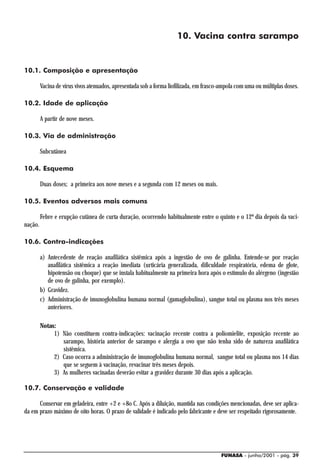 10. Vacina contra sarampo


10.1. Composição e apresentação

         Vacina de vírus vivos atenuados, apresentada sob a forma liofilizada, em frasco-ampola com uma ou múltiplas doses.

10.2. Idade de aplicação

         A partir de nove meses.

10.3. Via de administração

         Subcutânea

10.4. Esquema

         Duas doses; a primeira aos nove meses e a segunda com 12 meses ou mais.

10.5. Eventos adversos mais comuns

         Febre e erupção cutânea de curta duração, ocorrendo habitualmente entre o quinto e o 12º dia depois da vaci-
nação.

10.6. Contra-indicações

         a) Antecedente de reação anafilática sistêmica após a ingestão de ovo de galinha. Entende-se por reação
            anafilática sistêmica a reação imediata (urticária generalizada, dificuldade respiratória, edema de glote,
            hipotensão ou choque) que se instala habitualmente na primeira hora após o estímulo do alérgeno (ingestão
            de ovo de galinha, por exemplo).
         b) Gravidez.
         c) Administração de imunoglobulina humana normal (gamaglobulina), sangue total ou plasma nos três meses
            anteriores.

         Notas:
              1) Não constituem contra-indicações: vacinação recente contra a poliomielite, exposição recente ao
                 sarampo, história anterior de sarampo e alergia a ovo que não tenha sido de natureza anafilática
                 sistêmica.
              2) Caso ocorra a administração de imunoglobulina humana normal, sangue total ou plasma nos 14 dias
                 que se seguem à vacinação, revacinar três meses depois.
              3) As mulheres vacinadas deverão evitar a gravidez durante 30 dias após a aplicação.

10.7. Conservação e validade

      Conservar em geladeira, entre +2 e +8o C. Após a diluição, mantida nas condições mencionadas, deve ser aplica-
da em prazo máximo de oito horas. O prazo de validade é indicado pelo fabricante e deve ser respeitado rigorosamente.




                                                                                        FUNASA - junho/2001 - pág. 39
 