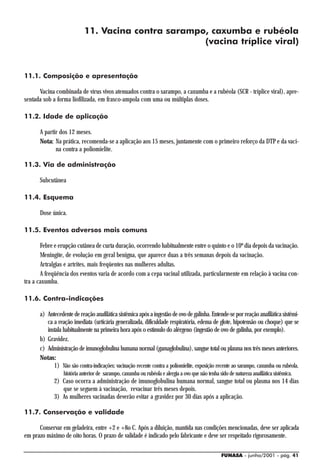 11. Vacina contra sarampo, caxumba e rubéola
                                                    (vacina tríplice viral)


11.1. Composição e apresentação

      Vacina combinada de vírus vivos atenuados contra o sarampo, a caxumba e a rubéola (SCR - tríplice viral), apre-
sentada sob a forma liofilizada, em frasco-ampola com uma ou múltiplas doses.

11.2. Idade de aplicação

      A partir dos 12 meses.
      Nota: Na prática, recomenda-se a aplicação aos 15 meses, juntamente com o primeiro reforço da DTP e da vaci-
             na contra a poliomielite.

11.3. Via de administração

      Subcutânea

11.4. Esquema

      Dose única.

11.5. Eventos adversos mais comuns

       Febre e erupção cutânea de curta duração, ocorrendo habitualmente entre o quinto e o 10º dia depois da vacinação.
       Meningite, de evolução em geral benigna, que aparece duas a três semanas depois da vacinação.
       Artralgias e artrites, mais freqüentes nas mulheres adultas.
       A freqüência dos eventos varia de acordo com a cepa vacinal utilizada, particularmente em relação à vacina con-
tra a caxumba.

11.6. Contra-indicações

      a) Antecedente de reação anafilática sistêmica após a ingestão de ovo de galinha. Entende-se por reação anafilática sistêmi-
         ca a reação imediata (urticária generalizada, dificuldade respiratória, edema de glote, hipotensão ou choque) que se
         instala habitualmente na primeira hora após o estímulo do alérgeno (ingestão de ovo de galinha, por exemplo).
      b) Gravidez.
      c) Administração de imunoglobulina humana normal (gamaglobulina), sangue total ou plasma nos três meses anteriores.
      Notas:
            1) Não são contra-indicações: vacinação recente contra a poliomielite, exposição recente ao sarampo, caxumba ou rubéola,
                 história anterior de sarampo, caxumba ou rubéola e alergia a ovo que não tenha sido de natureza anafilática sistêmica.
             2) Caso ocorra a administração de imunoglobulina humana normal, sangue total ou plasma nos 14 dias
                que se seguem à vacinação, revacinar três meses depois.
             3) As mulheres vacinadas deverão evitar a gravidez por 30 dias após a aplicação.

11.7. Conservação e validade

      Conservar em geladeira, entre +2 e +8o C. Após a diluição, mantida nas condições mencionadas, deve ser aplicada
em prazo máximo de oito horas. O prazo de validade é indicado pelo fabricante e deve ser respeitado rigorosamente.

                                                                                                  FUNASA - junho/2001 - pág. 41
 