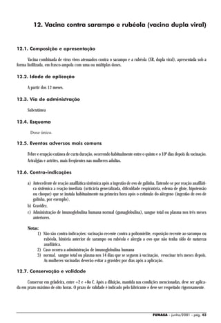 12. Vacina contra sarampo e rubéola (vacina dupla viral)


12.1. Composição e apresentação

      Vacina combinada de vírus vivos atenuados contra o sarampo e a rubéola (SR, dupla viral), apresentada sob a
forma liofilizada, em frasco-ampola com uma ou múltiplas doses.

12.2. Idade de aplicação

      A partir dos 12 meses.

12.3. Via de administração

      Subcutânea

12.4. Esquema

        Dose única.

12.5. Eventos adversos mais comuns

      Febre e erupção cutânea de curta duração, ocorrendo habitualmente entre o quinto e o 10º dias depois da vacinação.
      Artralgias e artrites, mais freqüentes nas mulheres adultas.

12.6. Contra-indicações

      a) Antecedente de reação anafilática sistêmica após a ingestão de ovo de galinha. Entende-se por reação anafiláti-
         ca sistêmica a reação imediata (urticária generalizada, dificuldade respiratória, edema de glote, hipotensão
         ou choque) que se instala habitualmente na primeira hora após o estímulo do alérgeno (ingestão de ovo de
         galinha, por exemplo).
      b) Gravidez.
      c) Administração de imunoglobulina humana normal (gamaglobulina), sangue total ou plasma nos três meses
         anteriores.

      Notas:
           1) Não são contra-indicações: vacinação recente contra a poliomielite, exposição recente ao sarampo ou
              rubéola, história anterior de sarampo ou rubéola e alergia a ovo que não tenha sido de natureza
              anafilática.
           2) Caso ocorra a administração de imunoglobulina humana
           3) normal, sangue total ou plasma nos 14 dias que se seguem à vacinação, revacinar três meses depois.
              As mulheres vacinadas deverão evitar a gravidez por dias após a aplicação.

12.7. Conservação e validade

      Conservar em geladeira, entre +2 e +8o C. Após a diluição, mantida nas condições mencionadas, deve ser aplica-
da em prazo máximo de oito horas. O prazo de validade é indicado pelo fabricante e deve ser respeitado rigorosamente.




                                                                                     FUNASA - junho/2001 - pág. 43
 