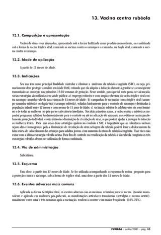 13. Vacina contra rubéola


13.1. Composição e apresentação

       Vacina de vírus vivos atenuados, apresentada sob a forma liofilizada como produto monovalente, ou combinada
sob a forma de vacina tríplice viral, contendo as vacinas contra o sarampo e a caxumba, ou dupla viral, contendo a vaci-
na contra o sarampo.

13.2. Idade de aplicação

       A partir de 12 meses de idade.

13.3. Indicações

        Seu uso tem como principal finalidade controlar e eliminar a síndrome da rubéola congênita (SRC), ou seja, pri-
mariamente deve proteger a mulher em idade fértil, evitando que ela adquira a infecção durante a gravidez e a conseqüente
transmissão ao concepto nas primeiras 12-16 semanas de gestação. Nesse sentido, para que tal meta possa ser alcançada,
várias estratégias são utilizadas em saúde pública: a) emprego rotineiro e com ampla cobertura da vacina tríplice viral con-
tra sarampo-caxumba-rubéola nas crianças de 15 meses de idade; b) campanhas de vacinação com a tríplice viral (saram-
po-caxumba-rubéola) ou dupla viral (sarampo-rubéola), voltadas basicamente para o controle do sarampo e destinadas à
população infantil entre 12 meses e com menos de 11 anos de idade; c) vacinação seletiva de adolescentes do sexo femini-
no e de todas as mulheres no pós-parto e pós-aborto imediatos. Nos dois primeiros casos, a vacina contra a rubéola acom-
panha programas voltados fundamentalmente para o controle ou até erradicação do sarampo, mas obtém-se assim parale-
lamente proteção individual contra rubéola e diminuição da circulação do vírus, o que poderá ajudar a proteger da infecção
as mulheres férteis. Para que essas duas estratégias ajudem no combate à SRC, é importante que as coberturas vacinais
sejam altas e homogêneas, pois a diminuição de circulação do vírus selvagem da rubéola poderá levar a deslocamento da
faixa etária de adoecimento das crianças para adultos jovens, com aumento do risco de rubéola congênita. Esse risco não
existe com a última estratégia referida acima. Para fins de controle ou erradicação da rubéola e da rubéola congênita as três
estratégias referidas devem ser utilizadas de forma combinada.

13.4. Via de administração

       Subcutânea.

13.5. Esquema

       Uma dose, a partir dos 12 meses de idade. Se for utilizada acompanhando o esquema de rotina proposto para
a proteção contra o sarampo, sob a forma de tríplice viral, uma dose a partir dos 15 meses de idade.

13.6. Eventos adversos mais comuns

       Aplicada na forma de tríplice viral, os eventos adversos são os mesmos relatados para tal vacina. Quando mono-
valente e aplicada em mulheres pós-puberais, as manifestações articulares transitórias (artralgias e mesmo artrite),
usualmente entre uma e três semanas após a vacinação, tendem a ocorrer com maior freqüência (10%-25%).




                                                                                         FUNASA - junho/2001 - pág. 45
 
