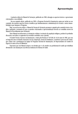Apresentação


          A primeira edição do Manual de Vacinação, publicada em 1984, abrangia os aspectos técnicos e operacionais
relacionados a essa atividade.
          Em sua segunda edição, publicada em 1993, o Programa Nacional de Imunizações optou por incluir no seu
conteúdo, tão-somente aspectos técnico-científicos que fundamentassem a administração de vacinas e outros imuno-
biológicos que integram o Programa.
        Hoje, em sua terceira edição, o Manual de Normas de Vacinação permanece optando pelo conteúdo técnico-cien-
tífico, mantendo a orientação de que as questões relacionadas à operacionalização deverão ser atendidas através do
Manual de Procedimentos para Vacinação.
        Neste Manual encontraremos as orientações relativas à vacinação da população indígena, produto de profundas
discussões com todos os segmentos da sociedade envolvidos com a questão.
        O Comitê Técnico Assessor em Imunizações, criado pela Portaria nº 547/GM, de 14 de maio de 1992, que vem
ao longo dos anos recebendo renovações em sua composição, através de instituições, coordenou o processo de revisão,
que contou com a participação da equipe do Programa Nacional de Imunizações, de Representantes de Comitês de
Experts de outras áreas do Ministério.
        Esperamos que este Manual cumpra o seu destino que é o de atender aos profissionais de saúde que trabalham
diretamente com imunizações nas diversas instâncias do Sistema de Saúde.
 