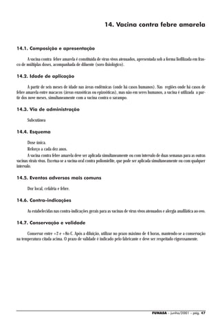 14. Vacina contra febre amarela


14.1. Composição e apresentação

      A vacina contra febre amarela é constituída de vírus vivos atenuados, apresentada sob a forma liofilizada em fras-
co de múltiplas doses, acompanhada de diluente (soro fisiológico).

14.2. Idade de aplicação

       A partir de seis meses de idade nas áreas endêmicas (onde há casos humanos). Nas regiões onde há casos de
febre amarela entre macacos (áreas enzoóticas ou epizoóticas), mas não em seres humanos, a vacina é utilizada a par-
tir dos nove meses, simultaneamente com a vacina contra o sarampo.

14.3. Via de administração

      Subcutânea

14.4. Esquema

       Dose única.
       Reforço a cada dez anos.
       A vacina contra febre amarela deve ser aplicada simultaneamente ou com intervalo de duas semanas para as outras
vacinas virais vivas. Excetua-se a vacina oral contra poliomielite, que pode ser aplicada simultaneamente ou com qualquer
intervalo.

14.5. Eventos adversos mais comuns

      Dor local, cefaléia e febre.

14.6. Contra-indicações

      As estabelecidas nas contra-indicações gerais para as vacinas de vírus vivos atenuados e alergia anafilática ao ovo.

14.7. Conservação e validade

      Conservar entre +2 e +8o C. Após a diluição, utilizar no prazo máximo de 4 horas, mantendo-se a conservação
na temperatura citada acima. O prazo de validade é indicado pelo fabricante e deve ser respeitado rigorosamente.




                                                                                       FUNASA - junho/2001 - pág. 47
 
