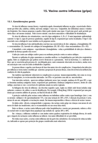 15. Vacina contra influenza (gripe)


15.1. Considerações gerais

        Os vírus da influenza causam doença respiratória aguda, denominada influenza ou gripe, caracterizada clinica-
mente por febre alta, calafrios, cefaléia, mal-estar, mialgia e tosse seca. Conjuntivite, dor abdominal, náusea e vômitos
são freqüentes. Em crianças pequenas o quadro clínico pode simular uma sepse. O mal-estar geral pode persistir por
vários dias e até mesmo semanas. Pode ocorrer miosite, com dores musculares e dificuldade de deambulação.
        Os vírus da influenza são ortomixovírus, com três tipos antigênicos: A, B e C. O mais importante epidemiologi-
camente é o tipo A, capaz de provocar pandemias, seguido do tipo B, responsável por surtos localizados. O tipo C está
associado com a etiologia de casos isolados ou de pequenos surtos.
        Os vírus da influenza A são subclassificados com base nas características de dois antígenos, a hemaglutinina (H)
e a neuraminidase (N), havendo três subtipos de hemaglutininas (H1, H2 e H3) e duas neuraminidases (N1 e N2).
        A imunidade a estes antígenos - especialmente à hemaglutinina - reduz a probabilidade de infecção e diminui a
gravidade da doença quando esta ocorre.
        A infecção contra um subtipo confere pouca ou nenhuma proteção contra os outros subtipos.
        Durante as epidemias de gripe aumentam as consultas médicas e as hospitalizações por infecções respiratórias
agudas. Entre as complicações que podem ocorrer destacam-se a pneumonia, viral ou bacteriana, e a síndrome de
Reye, que se caracteriza pela presença de encefalopatia grave, mais comumente observada em escolares, muitas vezes
em associação com o uso de ácido acetilsalicílico (aspirina).
        As pessoas idosas e aquelas com doenças de base têm maior risco de complicações. A importância das infecções
por influenza se torna maior à medida que aumenta a proporção de pessoas idosas, como decorrência da melhoria das
condições de vida da população.
        São também especialmente vulneráveis às complicações as pessoas imunocomprometidas, tais como os recep-
tores de transplantes, os recém-nascidos internados em UTIs e os pacientes com aids ou mucoviscidose.
        Com intervalos variáveis, aparecem subtipos totalmente novos (por exemplo, mudança de H1 para H2), o que
se denomina mudança antigênica maior, responsável por pandemias; mudanças antigênicas menores, dentro de cada
subtipo, associam-se com a ocorrência de epidemias anuais ou surtos regionais.
        As linhagens dos vírus da influenza são descritas segundo o país, região ou cidade onde foram isoladas origi-
nalmente, o número do cultivo e o ano de identificação. Por exemplo, A/Hong Kong 1/68 foi responsável por uma pan-
demia que acometeu milhões de pessoas, no final da década de 1960.
        A proteção conferida pelas vacinas contra influenza em indivíduos sadios contra cepas homólogas (isto é, com
os mesmos subtipos) é de aproximadamente 75%, com uma variação de 50% a 95%. A duração da proteção é curta,
menos de um ano, obrigando a revacinações anuais. Em imunocomprometidos e idosos a eficácia da vacina é menor.
        Os dados sobre eficácia, reatogenicidade e segurança das vacinas contra gripe em crianças com menos de seis
meses de idade são insuficientes, não se recomendando seu uso nessa faixa etária.
        Entre os idosos, a vacina contra influenza pode evitar hospitalizações e mortes por pneumonia, embora a eficá-
cia vacinal entre os mais frágeis dessa população seja avaliada em apenas 30% a 40%.
        Em crianças, a influenza confunde-se com muitos outros quadros respiratórios de etiologia diversa, de modo
que o impacto da vacinação contra influenza na infância tem maior dificuldade de ser percebido.
        Por todas essas razões, a vacina contra influenza não faz parte dos calendários e da vacinação de rotina na infân-
cia, indicando-se apenas para proteção dos grupos considerados mais vulneráveis.




                                                                                       FUNASA - junho/2001 - pág. 49
 