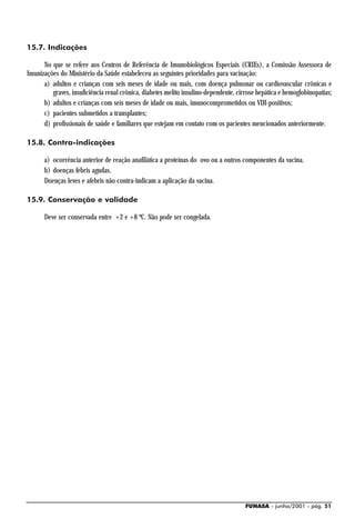 15.7. Indicações

      No que se refere aos Centros de Referência de Imunobiológicos Especiais (CRIEs), a Comissão Assessora de
Imunizações do Ministério da Saúde estabeleceu as seguintes prioridades para vacinação:
      a) adultos e crianças com seis meses de idade ou mais, com doença pulmonar ou cardiovascular crônicas e
         graves, insuficiência renal crônica, diabetes melito insulino-dependente, cirrose hepática e hemoglobinopatias;
      b) adultos e crianças com seis meses de idade ou mais, imunocomprometidos ou VIH-positivos;
      c) pacientes submetidos a transplantes;
      d) profissionais de saúde e familiares que estejam em contato com os pacientes mencionados anteriormente.

15.8. Contra-indicações

      a) ocorrência anterior de reação anafilática a proteínas do ovo ou a outros componentes da vacina.
      b) doenças febris agudas.
      Doenças leves e afebris não contra-indicam a aplicação da vacina.

15.9. Conservação e validade

      Deve ser conservada entre +2 e +8 ºC. Não pode ser congelada.




                                                                                      FUNASA - junho/2001 - pág. 51
 