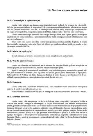 16. Vacina e soro contra raiva


16.1. Composição e apresentação

        A vacina contra raiva para uso humano, empregada rotineiramente no Brasil, é a vacina do tipo Fuenzalida-
Palacios, apresentada sob a forma de suspensão a 2% de cérebros de camundongos lactentes, infectados com vírus da
raiva fixo (amostras Productions Virus (PV ) ou Challenge Virus Standard (CVS ), inativados por radiação ultravio-
leta ou por betapropiolactona, com potência mínima de 1,0UI/ml, tendo o fenol e o timerosal como conservantes.
        A vacina contra raiva do tipo Fuenzalida-Palacios (que daqui por diante, neste capítulo, passa a ser designada
simplesmente por vacina contra raiva) é apresentada sob a forma líquida em ampolas contendo 1,0ml (uma dose para
uso em seres humanos).
        O soro contra raiva ou soro anti-rábico contém imunoglobulinas específicas extraídas do plasma de cavalos
hiperimunizados com a vacina contra raiva. O soro anti-rábico é apresentado sob a forma líquida, em ampolas ou fras-
cos-ampolas, contendo 200UI/ml.

16.2. Idade de aplicação

        Havendo indicação, a vacina e o soro contra raiva podem ser aplicados em qualquer idade.

16.3. Via de administração

        A vacina anti-rábica deve ser administrada por via intramuscular, na região deltóide, podendo ser aplicada, em
crianças pequenas, no vasto lateral da coxa. Não deve ser aplicada na região glútea.
        Depois da realização de teste cutâneo de sensibilidade*, com resultado negativo, o soro anti-rábico, quando indi-
cado, deve ser infiltrado no ferimento e, caso haja sobra, esta deve ser aplicada por via intramuscular, na região glútea.
Na Norma Técnica de Profilaxia Anti-Rábica Humana, do Ministério da Saúde, dispensa-se a realização de teste de sen-
sibilidade, antes de administrar o soro anti-rábico (ver adiante: Eventos adversos).

16.4. Esquema

       A vacina contra raiva é aplicada em dose única diária, tanto para adultos quanto para crianças, em esquemas
variáveis, de acordo com a indicação para seu uso.
       O soro anti-rábico é administrado em dose única de 40UI/kg; cada ml do soro contém 200UI, dose máxima = 3.000UI.

16.5. Eventos adversos

       A vacina contra a raiva pode provocar reações locais (eritema, edema e/ou prurido); com pequena freqüência
ocorrem febre, cefaléia, artralgias ou adenomegalia. As reações desmielinizantes, com acidentes neuroparalíticos
(mielite, polirradiculoneurite ou encefalite) são incomuns em nosso meio. Ocorrendo reações de pequena intensidade
(locais ou sistêmicas) será prescrito analgésico, antitérmico e/ou anti-histamínico. Havendo reações alérgicas muito
intensas ou manifestações sugestivas de comprometimento neurológico (cefaléia, mialgias, artralgias, diminuição do
tônus muscular, parestesia plantar, etc.) - que geralmente ocorrem depois da aplicação de várias doses ou com a
repetição do esquema -, deve-se prescrever medicamento(s) sintomático(s), suspender a administração da vacina
Fuenzalida-Palacios e completar o esquema com a vacina anti-rábica de cultivo celular (ver Norma Técnica de Profilaxia
Anti-rábica Humana).

* Usa-se a mesma técnica descrita para o soro antitetânico (ver Vacina contra Tétano, neste Manual).



                                                                                                       FUNASA - junho/2001 - pág. 53
 