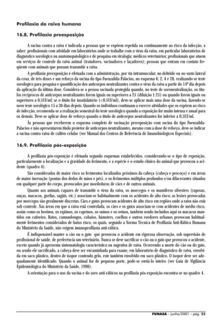 Profilaxia da raiva humana

16.8. Profilaxia preexposição

       A vacina contra a raiva é indicada a pessoas que se expõem repetida ou continuamente ao risco da infecção, a
saber: profissionais com atividade em laboratórios onde se trabalhe com o vírus da raiva, em particular laboratórios de
diagnóstico sorológico ou anatomopatológico e de pesquisa em virologia; médicos veterinários; profissionais que atuem
em serviços de controle da raiva animal (tratadores, vacinadores e laçadores); pessoas que entram em contato fre-
qüente com animais que possam transmitir a raiva.
       A profilaxia preexposição é efetuada com a administração, por via intramuscular, no deltóide ou no vasto lateral
da coxa, de três doses e um reforço da vacina do tipo Fuenzalida-Palacios, no esquema 0, 2, 4 e 28, realizando-se teste
sorológico para pesquisa e quantificação dos anticorpos neutralizantes contra o vírus da raiva a partir do 14º dia depois
da aplicação da última dose. Considera-se a pessoa vacinada protegida quando, no teste de soroneutralização, os títu-
los recíprocos de anticorpos neutralizantes forem iguais ou superiores a 25 (diluição 1:25) ou quando forem iguais ou
superiores a 0,5UI/ml; se o título for insatisfatório (<0,5UI/ml), deve-se aplicar mais uma dose da vacina, fazendo-se
novo teste sorológico 15 a 30 dias depois. Quando os indivíduos continuam a exercer atividades que os expõem ao risco
de infecção, recomenda-se a realização semestral do teste sorológico quando a exposição for muito intensa e anual para
os demais. Deve-se aplicar dose de reforço quando o título de anticorpos neutralizantes for inferior a 0,5UI/ml.
       Às pessoas que receberem o esquema completo de vacinação preexposição com vacina do tipo Fuenzalida-
Palacios e não apresentarem título protetor de anticorpos neutralizantes, mesmo com a dose de reforço, deve-se indicar
a vacina contra raiva de cultivo celular (ver Manual dos Centros de Referência de Imunobiológicos Especiais).

16.9. Profilaxia pós-exposição

       A profilaxia pós-exposição é efetuada segundo esquemas estabelecidos, considerando-se o tipo de exposição,
particularmente a localização e a gravidade do ferimento, e a espécie e o estado clínico do animal que provocou o aci-
dente (quadro 4).
       São considerados de maior risco os ferimentos localizados próximos da cabeça (cabeça e pescoço) e em áreas
de maior inervação (pontas dos dedos de mãos e pés), e os ferimentos múltiplos profundos e/ou dilacerantes situados
em qualquer parte do corpo, provocados por mordeduras de cães e de outros animais.
       Quanto aos animais capazes de transmitir o vírus da raiva, os morcegos e os mamíferos silvestres (raposas,
onças, macacos, gorilas, sagüis, etc.) associam-se habitualmente com os acidentes de alto risco; as lesões provocadas
por morcegos são geralmente discretas. Cães e gatos provocam acidentes de alto risco em regiões onde a raiva não está
sob controle. Nas áreas em que a raiva está controlada, os cães e os gatos associam-se com acidentes de médio risco,
assim como os bovinos, os eqüinos, os caprinos, os suínos e os ovinos, também sendo incluídos aqui os macacos man-
tidos em cativeiro. Ratos, camundongos, cobaios, hâmsters, coelhos e outros roedores urbanos provocam habitual-
mente ferimentos considerados de baixo risco, os quais, segundo a Norma Técnica de Profilaxia Anti-Rábica Humana
do Ministério da Saúde, não exigem imunoprofilaxia anti-rábica.
       É indispensável manter o cão ou o gato que provocou o acidente em rigorosa observação, sob supervisão de
profissional de saúde, de preferência um veterinário. Nunca se deve sacrificar o cão ou o gato que provocou o acidente,
exceto quando já apresenta sintomatologia característica ou sugestiva de raiva. Ocorrendo a morte do cão ou do gato,
ou sendo ele sacrificado, a cabeça deve ser encaminhada para exame, em laboratório de diagnóstico de raiva, envolvi-
da em saco plástico, dentro de isopor contendo gelo, este também envolvido em saco plástico. O isopor deve ser ade-
quadamente identificado. Quando o animal for de pequeno porte, pode-se enviá-lo inteiro (ver Guia de Vigilância
Epidemiológica do Ministério da Saúde, 1998).
       A orientação para o uso da vacina e do soro anti-rábicos na profilaxia pós-exposição encontra-se no quadro 4.




                                                                                      FUNASA - junho/2001 - pág. 55
 