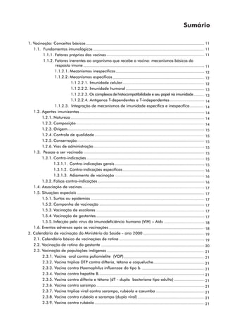 Sumário

1. Vacinação: Conceitos básicos                                                                     11
   1.1. Fundamentos imunológicos                                                                    11
         1.1.1. Fatores próprios das vacinas                                                        11
         1.1.2. Fatores inerentes ao organismo que recebe a vacina: mecanismos básicos da
                resposta imune                                                                      11
                1.1.2.1. Mecanismos inespecíficos                                                   12
                1.1.2.2. Mecanismos específicos                                                     12
                         1.1.2.2.1. Imunidade celular                                               12
                         1.1.2.2.2. Imunidade humoral                                               13
                         1.1.2.2.3. Os complexos de histocompatibilidade e seu papel na imunidade   13
                         1.1.2.2.4. Antígenos T-dependentes e T-independentes                       14
                1.1.2.3. Integração de mecanismos de imunidade específica e inespecífica            14
   1.2. Agentes imunizantes                                                                         14
        1.2.1. Natureza                                                                             14
        1.2.2. Composição                                                                           14
        1.2.3. Origem                                                                               15
        1.2.4. Controle de qualidade                                                                15
        1.2.5. Conservação                                                                          15
        1.2.6. Vias de administração                                                                15
   1.3. Pessoa a ser vacinada                                                                       15
        1.3.1. Contra-indicações                                                                    15
               1.3.1.1. Contra-indicações gerais                                                    15
               1.3.1.2. Contra-indicações específicas                                               16
               1.3.1.3. Adiamento de vacinação                                                      16
        1.3.2. Falsas contra-indicações                                                             16
   1.4. Associação de vacinas                                                                       17
   1.5. Situações especiais                                                                         17
        1.5.1. Surtos ou epidemias                                                                  17
        1.5.2. Campanha de vacinação                                                                17
        1.5.3. Vacinação de escolares                                                               17
        1.5.4. Vacinação de gestantes                                                               17
        1.5.5. Infecção pelo vírus da imunodeficiência humana (VIH) – Aids                          18
   1.6. Eventos adversos após as vacinações                                                         18
2. Calendário de vacinação do Ministério da Saúde - ano 2000                                        19
   2.1. Calendário básico de vacinações de rotina                                                   19
   2.2. Vacinação de rotina da gestante                                                             20
   2.3. Vacinação de populações indígenas                                                           21
        2.3.1. Vacina oral contra poliomielite (VOP)                                                21
        2.3.2. Vacina tríplice DTP contra difteria, tétano e coqueluche.                            21
        2.3.3. Vacina contra Haemophilus influenzae do tipo b.                                      21
        2.3.4. Vacina contra hepatite B.                                                            21
        2.3.5. Vacina contra difteria e tétano (dT - dupla bacteriana tipo adulto)                  21
        2.3.6. Vacina contra sarampo                                                                21
        2.3.7. Vacina tríplice viral contra sarampo, rubéola e caxumba                              21
        2.3.8. Vacina contra rubéola e sarampo (dupla viral)                                        21
        2.3.9. Vacina contra rubéola                                                                21
 