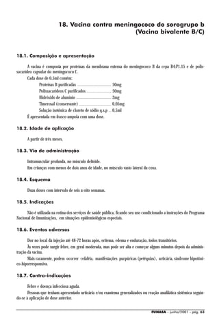 18. Vacina contra meningococo do sorogrupo b
                                                 (Vacina bivalente B/C)


18.1. Composição e apresentação

       A vacina é composta por proteínas da membrana        externa do meningococo B da cepa B4:P1.15 e de polis-
sacarídeo capsular do meningococo C.
       Cada dose de 0,5ml contém:
              Proteínas B purificadas                        50mg
              Polissacarídeos C purificados                  50mg
              Hidróxido de alumínio                          2mg
              Timerosal (conservante)                        0,05mg
              Solução isotônica de cloreto de sódio q.s.p    0,5ml
       É apresentada em frasco-ampola com uma dose.

18.2. Idade de aplicação

      A partir de três meses.

18.3. Via de administração

      Intramuscular profunda, no músculo deltóide.
      Em crianças com menos de dois anos de idade, no músculo vasto lateral da coxa.

18.4. Esquema

      Duas doses com intervalo de seis a oito semanas.

18.5. Indicações

      Não é utilizada na rotina dos serviços de saúde pública, ficando seu uso condicionado a instruções do Programa
Nacional de Imunizações, em situações epidemiológicas especiais.

18.6. Eventos adversos

       Dor no local da injeção até 48-72 horas após, eritema, edema e enduração, todos transitórios.
       Às vezes pode surgir febre, em geral moderada, mas pode ser alta e começar alguns minutos depois da adminis-
tração da vacina.
       Mais raramente, podem ocorrer cefaléia, manifestações purpúricas (petéquias), urticária, síndrome hipotôni-
co-hiporresponsiva.

18.7. Contra-indicações

       Febre e doença infecciosa aguda.
       Pessoas que tenham apresentado urticária e/ou exantema generalizados ou reação anafilática sistêmica seguin-
do-se à aplicação de dose anterior.

                                                                                   FUNASA - junho/2001 - pág. 63
 