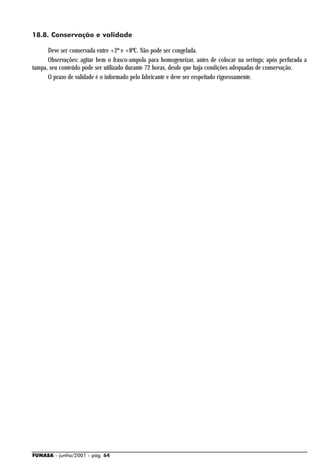 18.8. Conservação e validade

      Deve ser conservada entre +2º e +8ºC. Não pode ser congelada.
      Observações: agitar bem o frasco-ampola para homogeneizar, antes de colocar na seringa; após perfurada a
tampa, seu conteúdo pode ser utilizado durante 72 horas, desde que haja condições adequadas de conservação.
      O prazo de validade é o informado pelo fabricante e deve ser respeitado rigorosamente.




FUNASA - junho/2001 - pág. 64
 