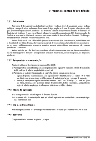 19. Vacinas contra febre tifóide


19.1. Introdução

        A prevenção de doenças entéricas, incluindo a febre tifóide, é realizada através de saneamento básico e medidas
de higiene como purificação e melhora do abastecimento de água, ampliação da rede de esgotos, educação em saúde
para promover lavagem das mãos, instalação e uso de latrinas sanitárias e supervisão de manuseio de alimentos. No
Brasil, durante os últimos 10 anos, em média dois mil casos foram notificados anualmente, 60% destes nos estados do
Nordeste, e as taxas de incidência mais elevadas ocorreram nos estados do Norte e Nordeste. Em média, 30 óbitos por
febre tifóide foram notificados anualmente nos últimos anos.
        No final da década de 1940 a febre tifóide passou a ser tratada com êxito com antibióticos, especialmente com
o cloranfenicol. Nas últimas décadas, observou-se a emergência de cepas de Salmonella typhi resistentes ao cloranfeni-
col e a outros antibióticos usuais, tornando-se necessário o uso de antimicrobianos mais onerosos, tais como as
quinolonas e a ceftriaxona.
        Vacinas inativadas por calor, fenol ou acetona foram utilizadas durante muitos anos, mas tiveram seu uso limita-
do por eficácia aquém do desejável e reatogenicidade apreciável. Novas vacinas, menos reatogênicas, são disponíveis
atualmente.

19.2. Composição e apresentação

      Atualmente utilizam-se dois tipos de vacina contra febre tifóide:
      a) Vacina parenteral contendo 25mg por dose de polissacarídeo capsular Vi purificado, extraído de Salmonella
         typhi, em 0,5ml de solução-tampão isotônica com fenol;
      b) Vacina oral de bactérias vivas atenuadas da cepa Ty2la. Existem em duas apresentações:
         - cápsulas de gelatina resistentes a ácido. Cada cápsula contém 6 X 109 CFU de Ty21a e 5 a 50 X 109 de Ty21a
            não-viáveis, com sacarose, ácido ascórbico, mistura de aminoácidos, lactose e estearato de magnésio.
         - Fomulação em suspensão líquida, com sachets contendo 2 a 10 X 109 CFU de Ty21a, 5 a 60 X 109 Ty21a
            não-viáveis, sacarose, ácido ascórbico, mistura de aminoácidos, lactose e aspartame. Acompanha um
            sachet de solução-tampão com bicarbonato de sódio, ácido ascórbico e lactose.

19.3. Idade de aplicação

      a) a vacina parenteral é utilizada a partir de dois anos de idade;
      b) a vacina oral sob a forma de cápsulas pode ser utilizada a partir de seis anos de idade e em suspensão líqui-
         da a partir de dois anos.

19.4. Via de administração

      A vacina de polissacarídeo Vi é aplicada por via intramuscular e a vacina Ty21a é administrada por via oral.

19.5. Esquema

      O esquema vacinal é resumido no quadro 7, a seguir.




                                                                                      FUNASA - junho/2001 - pág. 65
 