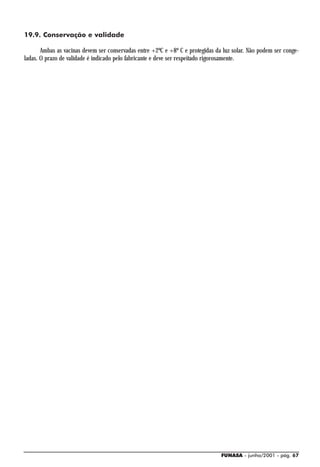 19.9. Conservação e validade

       Ambas as vacinas devem ser conservadas entre +2ºC e +8º C e protegidas da luz solar. Não podem ser conge-
ladas. O prazo de validade é indicado pelo fabricante e deve ser respeitado rigorosamente.




                                                                                FUNASA - junho/2001 - pág. 67
 