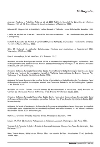 Bibliografia


American Academy of Pediatrics. Pickering LK, ed. 2000 Red Book: Report of the Committee on Infectious
Diseases. 25th ed. Elk Grove Village, IL: American Academy of Pediatrics; 2000.

Behrman RE, Kliegman RM, Arvin AM (ed.), Nelson Textbook of Pediatrics.15th ed. Philadelphia: Saunders; 1996.

Comité de Vacunas de SLIPE-API. Manual de Vacunas en Pediatría. 1ª ed. Latinoamericana (sem Ficha
Catalográfica).

Farhat C K, Carvalho ES, Weckx L.Y, Carvalho LHFR, Succi RCM (eds). Imunizações - Fundamentos e Prática.
4ª. ed. São Paulo, Atheneu, 2000.

Glick BR, Pasternak JJ. Molecular Biotechnology. Principles and Applications of Recombinant DNA.
Washington: ASM Press;1994.

Kuby J: Immunology. 3rd ed. New York: W.H. Freeman ;1997.

Ministério da Saúde. Fundação Nacional de Saúde. Centro Nacional de Epidemiologia. Coordenação Geral
do Programa Nacional de Imunizações. Manual de Procedimentos para Vacinação. 4ª ed. Brasília: Ministério
da Saúde, 2001(em construção).

Ministério da Saúde. Fundação Nacional de Saúde. Centro Nacional de Epidemiologia. Coordenação Geral
do Programa Nacional de Imunizações. Manual de Vigilância Epidemiológica dos Eventos Adversos Pós-
Vacinação. 1ª ed. Brasília: Ministério da Saúde, 1998.

Ministério da Saúde. Fundação Nacional de Saúde. Centro Nacional de Epidemiologia. Coordenação Geral
do Programa Nacional de Imunizações. Manual dos Centros de Referência de Imunobiológicos Especiais.
2ª ed. Brasília: 2001.

Ministério da Saúde. Comitê Técnico-Científico de Assessoramento à Tuberculose. Plano Nacional de
Controle da Tuberculose: Manual de Normas. 5ª ed. Brasília: Ministério da Saúde, 2000.

Ministério da Saúde. Fundação Nacional de Saúde. Centro Nacional de Epidemiologia. Coordenação Geral
do Programa Nacional de Imunizações. Manual de Rede de Frio. 3ª ed. Brasília: Ministério da Saúde, 2001
(em construção).

Ministério da Saúde. Coordenação de Controle de Zoonoses e Animais Peçonhentos. Programa Nacional de
Profilaxia da Raiva. Norma Técnica de Tratamento Profilático Anti-rábico Humano. 2ª. ed. Brasília: Fundação
Nacional de Saúde, 2001 (em construção).

Plotkin AS, Orenstein WA (ed.): Vaccines. 3rd ed. Philadelphia: Saunders, 1999.

Salyers AA, Whitt DD. Bacterial Pathogenesis. A Molecular Approach. Washington: ASM Press, 1994.

Veronesi, R. & Focaccia, R., (eds.) - Tratado de Doenças Infecciosas. Atheneu, São Paulo-Rio de Janeiro - Belo
Horizonte, 1997.

Neto, Vicente Amato; Baldy Luís da Silveira; Silva, Luiz Jacintho da Silva - Imunizações. 3ª ed. São Paulo:
Sarvier, 1991.



                                                                               FUNASA - junho/2001 - pág. 69
 