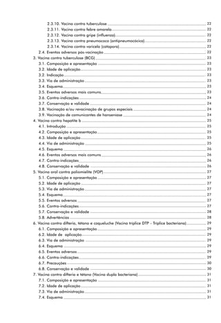 2.3.10. Vacina contra tuberculose                                                    22
          2.3.11. Vacina contra febre amarela                                                  22
          2.3.12. Vacina contra gripe (influenza)                                              22
          2.3.13. Vacina contra pneumococo (antipneumocócica)                                  22
          2.3.14. Vacina contra varicela (catapora)                                            22
     2.4. Eventos adversos pós-vacinação                                                       22
3.   Vacina contra tuberculose (BCG)                                                           23
     3.1. Composição e apresentação                                                            23
     3.2. Idade de aplicação                                                                   23
     3.2. Indicação                                                                            23
     3.3. Via de administração                                                                 23
     3.4. Esquema                                                                              23
     3.5. Eventos adversos mais comuns                                                         23
     3.6. Contra-indicações                                                                    24
     3.7. Conservação e validade                                                               24
     3.8. Vacinação e/ou revacinação de grupos especiais                                       24
     3.9. Vacinação de comunicantes de hanseníase                                              24
4.   Vacina contra hepatite b                                                                  25
     4.1. Introdução                                                                           25
     4.2. Composição e apresentação                                                            25
     4.3. Idade de aplicação                                                                   25
     4.4. Via de administração                                                                 25
     4.5. Esquema                                                                              26
     4.6. Eventos adversos mais comuns                                                         26
     4.7. Contra-indicações                                                                    26
     4.8. Conservação e validade                                                               26
5.   Vacina oral contra poliomielite (VOP)                                                     27
     5.1. Composição e apresentação                                                            27
     5.2. Idade de aplicação                                                                   27
     5.3. Via de administração                                                                 27
     5.4. Esquema                                                                              27
     5.5. Eventos adversos                                                                     27
     5.6. Contra-indicações                                                                    27
     5.7. Conservação e validade                                                               28
     5.8. Advertências                                                                         28
6.   Vacina contra difteria, tétano e coqueluche (Vacina tríplice DTP - Tríplice bacteriana)   29
     6.1. Composição e apresentação                                                            29
     6.2. Idade de aplicação                                                                   29
     6.3. Via de administração                                                                 29
     6.4. Esquema                                                                              29
     6.5. Eventos adversos                                                                     29
     6.6. Contra-indicações                                                                    29
     6.7. Precauções                                                                           30
     6.8. Conservação e validade                                                               30
7.   Vacina contra difteria e tétano (Vacina dupla bacteriana)                                 31
     7.1. Composição e apresentação                                                            31
     7.2. Idade de aplicação                                                                   31
     7.3. Via de administração                                                                 31
     7.4. Esquema                                                                              31
 
