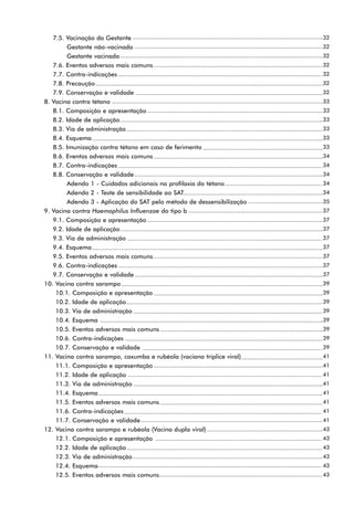7.5. Vacinação da Gestante                                           32
        Gestante não-vacinada                                           32
        Gestante vacinada                                               32
   7.6. Eventos adversos mais comuns                                    32
   7.7. Contra-indicações                                               32
   7.8. Precaução                                                       32
   7.9. Conservação e validade                                          32
8. Vacina contra tétano                                                 33
   8.1. Composição e apresentação                                       33
   8.2. Idade de aplicação                                              33
   8.3. Via de administração                                            33
   8.4. Esquema                                                         33
   8.5. Imunização contra tétano em caso de ferimento                   33
   8.6. Eventos adversos mais comuns                                    34
   8.7. Contra-indicações                                               34
   8.8. Conservação e validade                                          34
        Adendo 1 - Cuidados adicionais na profilaxia do tétano          34
        Adendo 2 - Teste de sensibilidade ao SAT                        34
        Adendo 3 - Aplicação do SAT pelo método de dessensibilização    35
9. Vacina contra Haemophilus Influenzae do tipo b                       37
   9.1. Composição e apresentação                                       37
   9.2. Idade de aplicação                                              37
   9.3. Via de administração                                            37
   9.4. Esquema                                                         37
   9.5. Eventos adversos mais comuns                                    37
   9.6. Contra-indicações                                               37
   9.7. Conservação e validade                                          37
10. Vacina contra sarampo                                               39
    10.1. Composição e apresentação                                     39
    10.2. Idade de aplicação                                            39
    10.3. Via de administração                                          39
    10.4. Esquema                                                       39
    10.5. Eventos adversos mais comuns                                  39
    10.6. Contra-indicações                                             39
    10.7. Conservação e validade                                        39
11. Vacina contra sarampo, caxumba e rubéola (vaciana tríplice viral)   41
    11.1. Composição e apresentação                                     41
    11.2. Idade de aplicação                                            41
    11.3. Via de administração                                          41
    11.4. Esquema                                                       41
    11.5. Eventos adversos mais comuns                                  41
    11.6. Contra-indicações                                             41
    11.7. Conservação e validade                                        41
12. Vacina contra sarampo e rubéola (Vacina dupla viral)                43
    12.1. Composição e apresentação                                     43
    12.2. Idade de aplicação                                            43
    12.3. Via de administração                                          43
    12.4. Esquema                                                       43
    12.5. Eventos adversos mais comuns                                  43
 