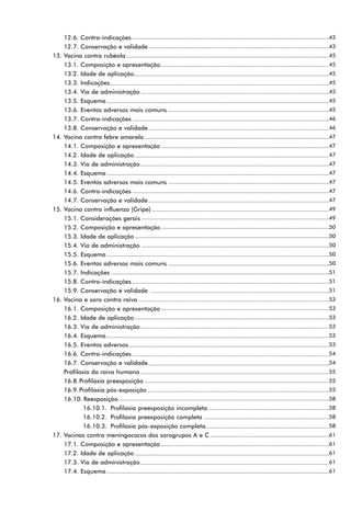 12.6. Contra-indicações                               43
      12.7. Conservação e validade                          43
13.   Vacina contra rubéola                                 45
      13.1. Composição e apresentação                       45
      13.2. Idade de aplicação                              45
      13.3. Indicações                                      45
      13.4. Via de administração                            45
      13.5. Esquema                                         45
      13.6. Eventos adversos mais comuns                    45
      13.7. Contra-indicações                               46
      13.8. Conservação e validade                          46
14.   Vacina contra febre amarela                           47
      14.1. Composição e apresentação                       47
      14.2. Idade de aplicação                              47
      14.3. Via de administração                            47
      14.4. Esquema                                         47
      14.5. Eventos adversos mais comuns                    47
      14.6. Contra-indicações                               47
      14.7. Conservação e validade                          47
15.   Vacina contra influenza (Gripe)                       49
      15.1. Considerações gerais                            49
      15.2. Composição e apresentação                       50
      15.3. Idade de aplicação                              50
      15.4. Via de administração                            50
      15.5. Esquema                                         50
      15.6. Eventos adversos mais comuns                    50
      15.7. Indicações                                      51
      15.8. Contra-indicações                               51
      15.9. Conservação e validade                          51
16.   Vacina e soro contra raiva                            53
      16.1. Composição e apresentação                       53
      16.2. Idade de aplicação                              53
      16.3. Via de administração                            53
      16.4. Esquema                                         53
      16.5. Eventos adversos                                53
      16.6. Contra-indicações                               54
      16.7. Conservação e validade                          54
      Profilaxia da raiva humana                            55
      16.8. Profilaxia preexposição                         55
      16.9. Profilaxia pós-exposição                        55
      16.10. Reexposição                                    58
              16.10.1. Profilaxia preexposição incompleta   58
              16.10.2. Profilaxia preexposição completa     58
              16.10.3. Profilaxia pós-exposição completa    58
17.   Vacinas contra meningococos dos sorogrupos A e C      61
      17.1. Composição e apresentação                       61
      17.2. Idade de aplicação                              61
      17.3. Via de administração                            61
      17.4. Esquema                                         61
 