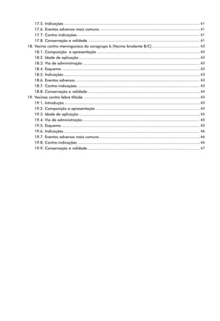17.5. Indicações                                                  61
    17.6. Eventos adversos mais comuns                                61
    17.7. Contra-indicações                                           61
    17.8. Conservação e validade                                      61
18. Vacina contra meningocóco do sorogrupo b (Vacina bivalente B/C)   63
    18.1. Composição e apresentação                                   63
    18.2. Idade de aplicação                                          63
    18.3. Via de administração                                        63
    18.4. Esquema                                                     63
    18.5. Indicações                                                  63
    18.6. Eventos adversos                                            63
    18.7. Contra-indicações                                           63
    18.8. Conservação e validade                                      64
19. Vacinas contra febre tifóide                                      65
    19.1. Introdução                                                  65
    19.2. Composição e apresentação                                   65
    19.3. Idade de aplicação                                          65
    19.4. Via de administração                                        65
    19.5. Esquema                                                     65
    19.6. Indicações                                                  66
    19.7. Eventos adversos mais comuns                                66
    19.8. Contra-indicações                                           66
    19.9. Conservação e validade                                      67
 