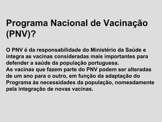 Programa Nacional de Vacinação
(PNV)?
O PNV é da responsabilidade do Ministério da Saúde e
integra as vacinas consideradas mais importantes para
defender a saúde da população portuguesa.
As vacinas que fazem parte do PNV podem ser alteradas
de um ano para o outro, em função da adaptação do
Programa às necessidades da população, nomeadamente
pela integração de novas vacinas.
 
