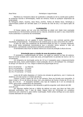 www.frangocaipira.com.br
11
Assa Peixe Hortaliças e Leguminosas
Mandioca ou macaxeira (deve ser quebrada e colocada ao sol ou cozida para quebrar
as proteínas nocivas a alimentação), restos de verdura, frutas ou qualquer subproduto da
propriedade.
As folhagens (Rami, Guandu, Assa Peixe, Confrei, Folhas de Batata Doce, Hortaliças e
Leguminosas) podem ser servidas após a 2º semana de vida da ave, e os capins após 30
dias.
ILUMINAÇÃO
O frango caipira, por ser uma ave destinada ao abate com idade mais avançada
recomenda-se o fornecimento somente de luz natural, evitando-se assim o seu crescimento
muito acelerado e o aumento de mortalidade.
TEMPERATURA
A temperatura de um galpão é muito importante e seu controle permite obter
resultados compensadores. A temperatura de conforto para as aves varia entre 20 e 28º C.
A falta de calor traz problemas de desuniformidade do lote e o excesso desidrata.
Para evitar estes problemas recomenda-se que o avicultor tenha sempre à mão um
termômetro, controlando a temperatura ambiente constantemente.
O termômetro deve ficar na lateral interna do círculo de proteção à altura da ave.
Orientação para a criação de aves de postura caipira
É necessária a suplementação de cálcio, via ração ou calcário na fase de postura.
Deve-se tomar cuidado com o peso das aves, principalmente no período da recria ( de 4 a
18 semanas).
Um programa de iluminação acima de 10 lux é necessário para o desenvolvimento
sexual das aves, maior uniformidade e maior produção. De 27 a 30 wattspor m2, consegue-
se atingir um total de 10.7 lux. Segue a tabela de programação de luz:
De 0 a 8 semanas - Luz Natural.
De 9 a 16 semanas - 12 horas.
De 17 a 18 semanas - 14 horas.
De 19 a 75 semanas - 17 horas.
Luzes de 60 watts dispostas a 2 metros da entrada do galinheiro, com 4 metros de
distância uma das outras e 3 metros de altura.
Colocar o ninho a partir da 15ª ou 16ª semana. Deve ser forrado com maravalha. O
ideal é estar a 35 cm de altura do piso, com uma abertura de frente e fundo de 35 cm, ou
seja, 35 x 35 cm. É necessário também uma ripa de madeira de 5 cm na entrada do
ninho, para evitar o desperdício da maravalha.
Mantendo estes cuidados e não deixando a galinha engordar você obterá até 280
ovos pôr ano.
Em algumas regiões tem-se o hábito de debicar as aves, que deve ser feita com
debicado automático, aos 7 dias de idade. Depois deve ser ministrado um complexo
vitamínico com vitamina K, para melhor cicatrização. Porém antes verifique se a ave caipira
é aceita debicada em sua região.
 