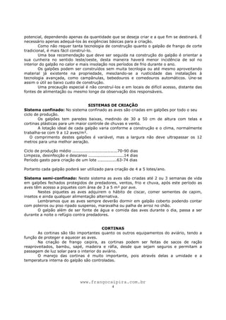 www.frangocaipira.com.br
4
potencial, dependendo apenas da quantidade que se deseja criar e a que fim se destinará. É
necessário apenas adequá-los às exigências básicas para a criação.
Como não requer tanta tecnologia de construção quanto o galpão de frango de corte
tradicional, é mais fácil construí-lo.
Uma boa recomendação que deve ser seguida na construção do galpão é orientar a
sua cunheira no sentido leste/oeste, desta maneira haverá menor incidência de sol no
interior do galpão no calor e mais insolação nos períodos de frio durante o ano.
Os galpões podem ser construídos sem muita tecnlogia ou até mesmo aproveitando
material já existente na propriedade, mesclando-se a rusticidade das instalações à
tecnologia avançada, como campânulas, bebedouros e comedouros automáticos. Une-se
assim o útil ao baixo custo de construção.
Uma precaução especial é não construí-los e em locais de difícil acesso, distante das
fontes de alimentação ou mesmo longe da observação dos responsáveis.
SISTEMAS DE CRIAÇÃO
Sistema confinado: No sistema confinado as aves são criadas em galpões por todo o seu
ciclo de produção.
Os galpões tem paredes baixas, medindo de 30 a 50 cm de altura com telas e
cortinas plásticas para um maior controle de chuvas e vento.
A lotação ideal de cada galpão varia conforme a construção e o clima, normalmente
trabalha-se com 9 a 12 aves/m².
O comprimento destes galpões é variável, mas a largura não deve ultrapassar os 12
metros para uma melhor aeração.
Ciclo de produção médio .................................70-90 dias
Limpeza, desinfecção e descanso ..........................14 dias
Período gasto para criação de um lote ..............63-74 dias
Portanto cada galpão poderá ser utilizado para criação de 4 a 5 lotes/ano.
Sistema semi-confinado: Neste sistema as aves são criadas até 2 ou 3 semanas de vida
em galpões fechados protegidos de predadores, ventos, frio e chuva, após este período as
aves têm acesso a piquetes com área de 3 a 5 m² por ave.
Nestes piquetes as aves adquirem o hábito de ciscar, comer sementes de capim,
insetos e ainda qualquer alimentação alternativa.
Lembramos que as aves sempre deverão dormir em galpão coberto podendo contar
com poleiros ou piso ripado suspenso, maravalha ou palha de arroz no chão.
O galpão além de ser fonte de água e comida das aves durante o dia, passa a ser
durante a noite o refúgio contra predadores.
CORTINAS
As cortinas são tão importantes quanto os outros equipamentos do aviário, tendo a
função de proteger e aquecer as aves.
Na criação de frango caipira, as cortinas podem ser feitas de sacos de ração
reaproveitados, bambu, sapé, madeira e ráfia, desde que sejam seguros e permitam a
passagem de luz solar para o interior do aviário.
O manejo das cortinas é muito importante, pois através delas a umidade e a
temperatura interna do galpão são controladas.
 
