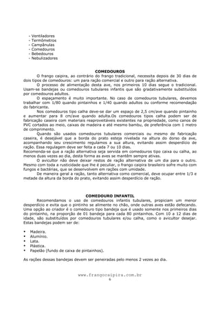 www.frangocaipira.com.br
6
- Ventiladores
- Termômetros
- Campânulas
- Comedouros
- Bebedouros
- Nebulizadores
COMEDOUROS
O frango caipira, ao contrário do frango tradicional, necessita depois de 30 dias de
dois tipos de comedouros: um para ração comercial e outro para ração alternativa.
O processo de alimentação desta ave, nos primeiros 10 dias segue o tradicional.
Usam-se bandejas ou comedouros tubulares infantis que são gradativamente substituídos
por comedouros adultos.
O espaçamento é muito importante. No caso de comedouros tubulares, devemos
trabalhar com 1/80 quando pintainhos e 1/40 quando adultos ou conforme recomendação
do fabricante.
Nos comedouros tipo calha deve-se dar um espaço de 2,5 cm/ave quando pintainho
e aumentar para 8 cm/ave quando adulta.Os comedouros tipos calha podem ser de
fabricação caseira com materiais reaproveitáveis existentes na propriedade, como canos de
PVC cortados ao meio, caixas de madeira e até mesmo bambu, de preferência com 1 metro
de comprimento.
Quando são usados comedouros tubulares comerciais ou mesmo de fabricação
caseira, é desejável que a borda do prato esteja nivelada na altura do dorso da ave,
acompanhando seu crescimento regulamos a sua altura, evitando assim desperdício de
ração. Essa regulagem deve ser feita a cada 7 ou 10 dias.
Recomenda-se que a ração alternativa seja servida em comedouros tipo caixa ou calha, ao
menos duas vezes ao dia, desta forma as aves se mantêm sempre ativas.
O avicultor não deve deixar restos de ração alternativa de um dia para o outro.
Mesmo com toda a rusticidade que lhe é peculiar, o frango caipira brasileiro sofre muito com
fungos e bactérias, que se desenvolvem em rações com umidade.
De maneira geral a ração, tanto alternativa como comercial, deve ocupar entre 1/3 e
metade da altura da borda do prato, evitando assim desperdício de ração.
COMEDOURO INFANTIL
Recomendamos o uso de comedouros infantis tubulares, propiciam um menor
desperdício e evita que o pintinho se alimente no chão, onde outras aves estão defecando.
Uma opção ao criador é o comedouro tipo bandeja que é usado somente nos primeiros dias
do pintainho, na proporção de 01 bandeja para cada 80 pintainhos. Com 10 a 12 dias de
idade, são substituídos por comedouros tubulares e/ou calha, como o avicultor desejar.
Estas bandejas podem ser de:
Madeira.
Alumínio.
Lata.
Plástica.
Papelão (fundo de caixa de pintainhos).
As rações dessas bandejas devem ser peneiradas pelo menos 2 vezes ao dia.
 