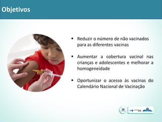 Objetivos
 Reduzir o número de não vacinados
para as diferentes vacinas
 Aumentar a cobertura vacinal nas
crianças e adolescentes e melhorar a
homogeneidade
 Oportunizar o acesso às vacinas do
Calendário Nacional de Vacinação
 
