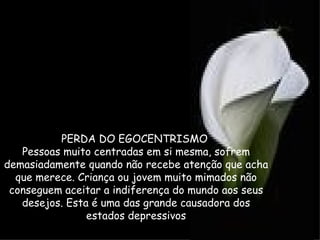 PERDA DO EGOCENTRISMO
   Pessoas muito centradas em si mesma, sofrem
demasiadamente quando não recebe atenção que acha
  que merece. Criança ou jovem muito mimados não
 conseguem aceitar a indiferença do mundo aos seus
   desejos. Esta é uma das grande causadora dos
                estados depressivos
 