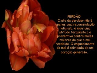 PERDÃO   O ato de perdoar não é apenas uma recomendação religiosa, é mais uma atitude terapêutica e preventiva contra males maiores do que o mal recebido. O esquecimento do mal é atividade de um coração generoso.     