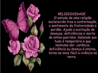 RELIGIOSIDADE   O estudo de uma religião esclarecida traz a conformação, o sentimento de fraternidade e perdão. Ajuda a aceitação de doenças, deficiências e morte de entes queridos. Sabendo que tudo é temporário e que nenhuma dor, carência, deficiência ou doença é eterna, torna-se mais fácil a vivência na terra.     