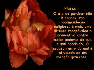 PERDÃO   O ato de perdoar não é apenas uma recomendação religiosa, é mais uma atitude terapêutica e preventiva contra males maiores do que o mal recebido. O esquecimento do mal é atividade de um coração generoso.    