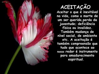 ACEITAÇÃO    Aceitar o que é inevitável na vida, como a morte de um ser querido,perda da juventude; deficiência física ou invalidez. Também mudança de nível social, de ambiente etc. A aceitação é também compreensão que tudo que acontece ao  nosso  redor é instrumento para amadurecimento espiritual .     