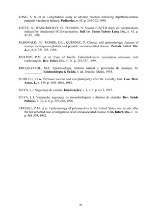 99
LONG, S. S. et al. Longitudinal study of adverse reaction following diphtheria-tetanus
pertussis vaccine in infancy. Pediatrics, n. 85, p. 294-302, 1990.
LOTTE, A., WASZ-ROCKET, O., POISSON, N. Second IUATLD study on complications
induced by intradermal BCG-vaccination. Bull Int Union Tuberc Lung Dis., n. 63, p.
47-59, 1988.
McDONALD, J.C. MOORE, D.L., QUENNEC, P. Clinical arld epidemiologic features of
mumps meningoencephalitis and possible vaccine-related disease. Pediatr. Infect. Dis.
J., v. 8, p. 751-755, 1989.
MULPHY, P.M. et al. Cure of bacille Calmette-Guerin vaccination abscesses with
erythromycin. Rev. Infect. Dis., v. 11, p. 335-337, 1989.
ROUQUAYROL, M.Z. Epidemiologia, história natural e prevenção de doenças. In:
___________. Epidemiologia  Saúde, 4. ed. Brasília: Medsi, 1994.
SCHIFELE, D.W. Pertussis vaccine and encephalopathy after the Loveday trial. Can. Med.
Assoc. J., n. 139, p. 1045-1046, 1988.
SILVA, L.J. Segurança de vacinas. Imunizações, v. 1, n. 1, p. 6-12, 1997.
SILVA, L.J. Vacinação, segurança de imunobiológicos e direitos do cidadão. Rev. Saúde
Pública., v. 30, n. 4, p. 297-298, 1996.
STREBEL, P.M. et al. Epidemiology of poliomyelitis in the United States one decade after
the last reported case of indigenous wild virusassociated disease. Clin. Infect. Dis., v. 14,
p. 568-579, 1992.
 