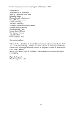 101
Comitê Técnico Assessor em Imunizações - 3ª formação - 1997
Elisa Viana Sá
Jarbas Barbosa da Silva Júnior
Maria de Lourdes de Sousa Maia
Bernardus Ganter
Herman Gonçalves Schatzmayr
Carlos Maurício Andrade
Félix Rosemberg
João Silva Mendonça
Elizabeth Conceição de Oliveira Santos
Reinaldo Menezes Martins
Lincoln Marcelo Freire
Egomar Lund Edelweis
Ney Marques Fonseca
Jorge Elias Kalil
Glacus de Souza Brito
Outros colaboradores :
Gabriel Oselka - Presidente do Comitê Técnico Estadual de Imunizações de São Paulo
José Luis da Silveira Boldy - Membro do Comitê Estadual de Imunizações do Paraná
Ernesto Isaac Montenegro Renoiner - Técnico do Programa Nacional de Imunizações -
PNI/CIAIM/FNS/MS
Helena Keico Sato - Centro de Vigilância Epidemiológica do Estado de São Paulo -
CVE/SES/SP
Digitação Original
Daniele Leopoldino Silva
 