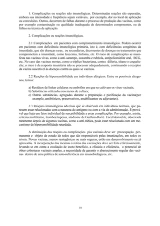 10
1. Complicações ou reações não imunológicas. Determinadas reações são esperadas,
embora sua intensidade e freqüência sejam variáveis, por exemplo, dor no local de aplicação
ou convulsões. Outras, decorrem de falhas durante o processo de produção das vacinas, como
por exemplo contaminação ou qualidade inadequada de determinados componentes, ou de
falhas na técnica de aplicação.
2. Complicações ou reações imunológicas.
2.1 Complicações em pacientes com comprometimento imunológico. Podem ocorrer
em pacientes com deficiência imunológica primária, isto é, com deficiências congênitas da
imunidade, que são doenças raras, ou secundárias, decorrentes de doenças ou tratamentos que
comprometem a imunidade, como leucemia, linfoma, etc. O risco de complicações se mani-
festa nas vacinas vivas, como a anti-sarampo, caxumba e rubéola, antipoliomielite oral, BCG,
etc. No caso das vacinas mortas, como a tríplice bacteriana, contra difteria, tétano e coquelu-
che, o risco é da resposta imunitária não se processar adequadamente, continuando o receptor
da vacina suscetível às doenças contra as quais se vacinou.
2.2 Reações de hipersensibilidade em indivíduos alérgicos. Entre os possíveis alerge-
nos, temos:
a) Resíduos de linhas celulares ou embriões em que se cultivam os vírus vacinais;
b) Substâncias utilizadas nos meios de cultura;
c) Outras substâncias, agregadas durante a preparação e purificação da vacina(por
exemplo, antibióticos, preservativos, estabilizantes ou adjuvantes).
2.3 Reações imunológicas adversas que se observam em indivíduos normais, que pa-
recem estar relacionadas com a natureza do antígeno ou com a via de administração. É prová-
vel que haja um fator individual de suscetibilidade a estas complicações. Por exemplo, artrite,
eritema multiforme, trombocitopenia, síndrome de Guillain-Barré. Encefalomielite, observada
raramente depois de algumas vacinas, como a anti-rábica, pode estar relacionada com um me-
canismo de hipersensibilidade retardada.
A diminuição das reações ou complicações pós vacinais deve ser preocupação per-
manente e objeto de estudo de todos que são responsáveis pelas imunizações, em todos os
níveis. Novas vacinas, menos reatogênicas ou mais seguras, estão em desenvolvimento ou já
aprovadas. A incorporação das mesmas à rotina das vacinações deve ser feita criteriosamente,
levando-se em conta a avaliação de custo-benefício, a eficácia e eficiência, o potencial de
obter coberturas vacinais amplas, a necessidade de garantir o abastecimento regular das vaci-
nas dentro de uma política de auto-suficiência em imunobiológicos, etc.
 