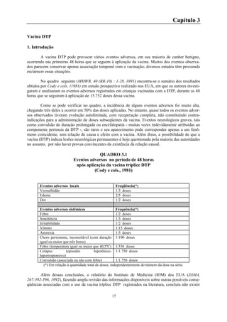 17
Capítulo 3
Vacina DTP
1. Introdução
A vacina DTP pode provocar vários eventos adversos, em sua maioria de caráter benigno,
ocorrendo nas primeiras 48 horas que se seguem à aplicação da vacina. Muitos dos eventos observa-
dos parecem conservar apenas associação temporal com a vacinação; diversos estudos têm procurado
esclarecer essas situações.
No quadro seguinte (MMWR, 40 (RR-10) : 1-28, 1991) encontra-se o sumário dos resultados
obtidos por Cody e cols. (1981) em estudo prospectivo realizado nos EUA, em que os autores investi-
garam e analisaram os eventos adversos registrados em crianças vacinadas com a DTP, durante as 48
horas que se seguiram à aplicação de 15.752 doses dessa vacina.
Como se pode verificar no quadro, a incidência de alguns eventos adversos foi muito alta,
chegando três deles a ocorrer em 50% das doses aplicadas. No entanto, quase todos os eventos adver-
sos observados tiveram evolução autolimitada, com recuperação completa, não constituindo contra-
indicações para a administração de doses subseqüentes da vacina. Eventos neurológicos graves, tais
como convulsão de duração prolongada ou encefalopatia - muitas vezes indevidamente atribuidas ao
componente pertussis da DTP -, são raros e seu aparecimento pode corresponder apenas a um fenô-
meno coincidente, sem relação de causa e efeito com a vacina. Além disso, a possibilidade de que a
vacina (DTP) induza lesões neurológicas permanentes é hoje questionada pela maioria das autoridades
no assunto, por não haver provas convincentes da existência da relação causal.
QUADRO 3.1
Eventos adversos no período de 48 horas
após aplicação da vacina tríplice DTP
(Cody e cols., 1981)
Eventos adversos locais Freqüência(*)
Vermelhidão 1/3 doses
Edema 2/5 doses
Dor 1/2 doses
Eventos adversos sistêmicos Frequência(*)
Febre 1/2 doses
Sonolência 1/3 doses
Irritabilidade 1/2 doses
Vômito 1/15 doses
Anorexia 1/5 doses
Choro persistente, inconsolável (com duração
igual ou maior que três horas)
1/100 doses
Febre (temperatura igual ou maior que 40,5ºC) 1/330 doses
Colapso (episódio hipotônico-
hiporresponsivo)
1/1.750 doses
Convulsão (associada ou não com febre) 1/1.750 doses
(*) Em relação à quantidade total de doses, independentemente do número da dose na série.
Além dessas conclusões, o relatório do Instituto de Medicina (IOM) dos EUA (JAMA,
267:392-396, 1992), fazendo ampla revisão das informações disponíveis sobre outras possíveis conse-
qüências associadas com o uso da vacina tríplice DTP registrados na literatura, concluiu não existir
 