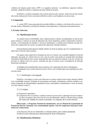 18
evidência de relação causal entre a DTP e os seguintes sintomas ou síndromes: espasmos infantis,
arritmias, síndrome de Reye e síndrome da morte súbita do lactente.
No Brasil, o controle sistemático dos eventos adversos pós vacinais ainda está em fase inicial,
não sendo ainda possível tirar conclusões definitivas sobre a sua freqüência em nosso meio.
2. Composição
A vacina DTP é uma associação dos toxóides diftérico e tetânico e da Bordetella pertussis in-
ativada, tendo o hidróxido ou fosfato de alumínio como adjuvante e o timerosal como preservativo.
3. Eventos Adversos
3.1. Manifestações locais
As reações locais (vermelhidão, calor, endurecimento e edema, acompanhados ou não de dor,
pouco intensos e restritos ao local da aplicação) são muito freqüentes, podem comprometer transitori-
amente a movimentação do membro e provocar claudicação, e resultam provavelmente da ação irri-
tativa dos componentes da vacina, em especial do adjuvante contendo alumínio.
Ocasionalmente pode aparecer nódulo indolor no local na injeção, que só é completamente re-
absorvido no fim de várias semanas.
Em alguns casos, pode haver formação de abscesso (tumor com conteúdo líqüido) no local da
aplicação, que pode ser: estéril (abscesso frio, que em certos casos pode ser causado pela inoculação
subcutânea inadvertida de uma vacina intramuscular pela sua natureza irritante ou de seu veículo ad-
juvante) ou séptico (abscesso quente, contendo pus que se formou como conseqüência de infecção
bacteriana secundária).
A freqüência de manifestações locais aumenta com a aplicação das doses subseqüentes.
O prognóstico dos eventos adversos locais é bom, com evolução para cura espontânea na mai-
oria dos casos.
3.1.1. Notificação e investigação
Notificar e investigar os casos com abscessos ou outras reações locais muito intensas (edema
e/ou vermelhidão extensos, limitação de movimentos acentuada e duradoura); notificar também o au-
mento exagerado de determinada(s) reação(ões) locais, associada(s) eventualmente a erros de técnica
ou a lote vacinal (“surtos”).
3.1.2. Conduta
a) Tratamento sintomático.
b) Compressas frias ou quentes: é prática comum em nosso país a aplicação local de compres-
sas frias ou quentes, para alívio da dor e/ou da inflamação, embora a eficácia dessa conduta
não tenha sido validada em estudos controlados, seu emprego não é contra-indicado.
Observação : o Programa Nacional de Imunizações, em seu Manual de Capacitação de
Pessoal da Sala de Vacinação vem recomendando apenas o uso de compressas frias para trata-
mento de eventos locais.
c) Os abscessos devem ser submetidos a avaliação médica, para conduta apropriada.
d) Não há contra-indicação para administração de doses subseqüentes.
3.2. Manifestações Sistêmicas
 