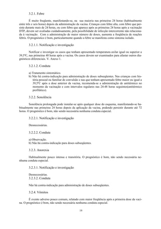 19
3.2.1. Febre
É muito freqüente, manifestando-se, na sua maioria nas primeiras 24 horas (habitualmente
entre três e seis horas) depois da administração da vacina. Crianças com febre alta, com febre que per-
siste durante mais de 24 horas, ou com febre que aparece após as primeiras 24 horas após a vacinação
DTP, devem ser avaliadas cuidadosamente, pela possibilidade de infecção intercorrente não relaciona-
da à vacinação. Com a administração de maior número de doses, aumenta a freqüência de reações
febris. O prognóstico é bom, particularmente quando a febre se manifesta como sintoma isolado.
3.2.1.1. Notificação e investigação
Notificar e investigar os casos que tenham apresentado temperatura axilar igual ou superior a
39,5ºC, nas primeiras 48 horas após a vacina. Os casos devem ser examinados para afastar outros dia-
gnósticos diferenciais. V. Anexo 1.
3.2.1.2. Conduta
a) Tratamento sintomático.
b) Não há contra-indicação para administração de doses subseqüentes. Nas crianças com his-
tória pessoal ou familiar de convulsão e nas que tenham apresentado febre maior ou igual a
39,5ºC após a dose anterior da vacina, recomenda-se a administração de antitérmico no
momento da vacinação e com intervalos regulares nas 24-48 horas seguintes(antitérmico
profilático).
3.2.2. Sonolência
Sonolência prolongada pode instalar-se após qualquer dose do esquema, manifestando-se ha-
bitualmente nas primeiras 24 horas depois da aplicação da vacina, podendo persistir durante até 72
horas. O prognóstico é bom, não sendo necessária nenhuma conduta especial.
3.2.2.1. Notificação e investigação
Desnecessárias.
3.2.2.2. Conduta
a) Observação.
b) Não há contra-indicação para doses subseqüentes.
3.2.3. Anorexia
Habitualmente pouco intensa e transitória. O prognóstico é bom, não sendo necessária ne-
nhuma conduta especial.
3.2.3.1. Notificação e investigação
Desnecessárias.
3.2.3.2. Conduta
Não há contra-indicação para administração de doses subseqüentes.
3.2.4. Vômitos
É evento adverso pouco comum, relatado com maior freqüência após a primeira dose da vaci-
na. O prognóstico é bom, não sendo necessária nenhuma conduta especial.
 