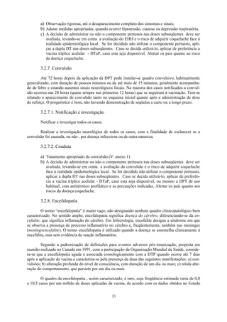 21
a) Observação rigorosa, até o desaparecimento completo dos sintomas e sinais;
b) Adotar medidas apropriadas, quando ocorrer hipotensão, cianose ou depressão respiratória.
c) A decisão de administrar ou não o componente pertussis nas doses subseqüentes deve ser
avaliada, levando-se em conta a avaliação do EHH e o risco de adquirir coqueluche face à
realidade epidemiológica local. Se for decidido não utilizar o componente pertussis, apli-
car a dupla DT nas doses subseqüentes. Caso se decida utilizá-lo, aplicar de preferência a
vacina tríplice acelular - DTaP, caso esta seja disponível. Alertar os pais quanto ao risco
da doença coqueluche.
3.2.7. Convulsão
Até 72 horas depois da aplicação da DPT pode instalar-se quadro convulsivo, habitualmente
generalizado, com duração de poucos minutos ou de até mais de 15 minutos, geralmente acompanha-
do de febre e estando ausentes sinais neurológicos focais. Na maioria dos casos notificados a convul-
são ocorreu nas 24 horas (quase sempre nas primeiras 12 horas) que se seguiram à vacinação. Tem-se
relatado o aparecimento de convulsão tanto no esquema inicial quanto após a administração de dose
de reforço. O prognóstico é bom, não havendo demonstração de seqüelas a curto ou a longo prazo.
3.2.7.1. Notificação e investigação
Notificar e investigar todos os casos.
Realizar a investigação neurológica de todos os casos, com a finalidade de esclarecer se a
convulsão foi causada, ou não , por doença infecciosa ou de outra natureza.
3.2.7.2. Conduta
a) Tratamento apropriado da convulsão (V. anexo 1).
b) A decisão de administrar ou não o componente pertussis nas doses subseqüentes deve ser
avaliada, levando-se em conta a avaliação da convulsão e o risco de adquirir coqueluche
face à realidade epidemiológica local. Se for decidido não utilizar o componente pertussis,
aplicar a dupla DT nas doses subseqüentes. Caso se decida utilizá-lo, aplicar de preferên-
cia a vacina tríplice acelular - DTaP, caso esta seja disponível, ou mesmo a DPT de uso
habitual, com antitérmico profilático e as precauções indicadas. Alertar os pais quanto aos
riscos da doença coqueluche.
3.2.8. Encefalopatia
O termo “encefalopatia” é muito vago, não designando nenhum quadro clinicopatológico bem
caracterizado. No sentido amplo, encefalopatia significa doença do cérebro, diferenciando-se da en-
cefalite, que significa inflamação do cérebro. Em Infectologia, encefalite designa a síndrome em que
se observa a presença de processo inflamatório no cérebro e, freqüentemente, também nas meninges
(meningoencefalite). O termo encefalopatia é utilizado quando a doença se assemelha clinicamente à
encefalite, mas sem evidência de reação inflamatória.
Segundo a padronização de definições para eventos adversos pós-imunização, proposta em
reunião realizada no Canadá em 1991, com a participação da Organização Mundial de Saúde, conside-
ra-se que a encefalopatia aguda é associada cronologicamente com a DTP quando ocorre até 7 dias
após a aplicação da vacina e caracteriza-se pela presença de duas das seguintes manifestações: a) con-
vulsões; b) alteração profunda do nível de consciência, com duração de um dia ou mais; c) nítida alte-
ração do comportamento, que persiste por um dia ou mais.
O quadro da encefalopatia , assim caracterizado, é raro, cuja freqüência estimada varia de 0,0
a 10,5 casos por um milhão de doses aplicadas da vacina, de acordo com os dados obtidos no Estudo
 