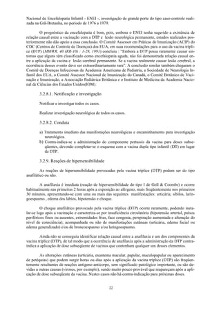 22
Nacional de Encefalopatia Infantil - ENEI -, investigação de grande porte do tipo caso-controle reali-
zada na Grã-Bretanha, no período de 1976 a 1979.
O prognóstico da encefalopatia é bom, pois, embora o ENEI tenha sugerido a existência de
relação causal entre a vacinação com a DTP e lesão neurológica permanente, estudos realizados pos-
teriormente não dão apoio a essa conclusão. O Comitê Assessor em Práticas de Imunização (ACIP) do
CDC (Centros de Controle de Doenças) dos EUA, em suas recomendações para o uso da vacina trípli-
ce (DTP) (MMWR, 40 (RR-10) : 1-28, 1991) concluiu : “Embora a DTP possa raramente causar sin-
tomas que alguns têm classificado como encefalopatia aguda, não foi demonstrada relação causal en-
tre a aplicação da vacina e lesão cerebral permanente. Se a vacina realmente causar lesão cerebral, a
ocorrência desses evento deve ser extraordinariamente rara”. A conclusão similar também chegaram o
Comitê de Doenças Infecciosas da Academia Americana de Pediatria, a Sociedade de Neurologia In-
fantil dos EUA, o Comitê Assessor Nacional de Imunização do Canadá, o Comitê Britânico de Vaci-
nação e Imunização, a Associação Pediátrica Britânica e o Instituto de Medicina da Academia Nacio-
nal de Ciências dos Estados Unidos(IOM).
3.2.8.1. Notificação e investigação
Notificar e investigar todos os casos.
Realizar investigação neurológica de todos os casos.
3.2.8.2. Conduta
a) Tratamento imediato das manifestações neurológicas e encaminhamento para investigação
neurológica.
b) Contra-indica-se a administração do componente pertussis da vacina para doses subse-
qüentes, devendo completar-se o esquema com a vacina dupla tipo infantil (DT) em lugar
da DTP.
3.2.9. Reações de hipersensibilidade
As reações de hipersensibilidade provocadas pela vacina tríplice (DTP) podem ser do tipo
anafilático ou não.
A anafilaxia é imediata (reação de hipersensibilidade do tipo I de Gell  Coombs) e ocorre
habitualmente nas primeiras 2 horas após a exposição ao alérgeno, mais freqüentemente nos primeiros
30 minutos, apresentando-se com uma ou mais das seguintes manifestações: urticária, sibilos, larin-
goespasmo , edema dos lábios, hipotensão e choque.
O choque anafilático provocado pela vacina tríplice (DTP) ocorre raramente, podendo insta-
lar-se logo após a vacinação e caracteriza-se por insuficiência circulatória (hipotensão arterial, pulsos
periféricos finos ou ausentes, extremidades frias, face congesta, perspiração aumentada e alteração do
nível de consciência), acompanhada ou não de manifestações cutâneas (urticária, edema facial ou
edema generalizado) e/ou de broncoespasmo e/ou laringoespasmo.
Ainda não se conseguiu identificar relação causal entre a anafilaxia e um dos componentes da
vacina tríplice (DTP), de tal modo que a ocorrência de anafilaxia após a administração da DTP contra-
indica a aplicação de dose subseqüente de vacinas que contenham qualquer um desses elementos.
As alterações cutâneas (urticária, exantema macular, papular, maculopapular ou aparecimento
de petéquias) que podem surgir horas ou dias após a aplicação da vacina tríplice (DTP) são freqüen-
temente resultantes de reações antígeno-anticorpo, sem significado patológico importante, ou são de-
vidas a outras causas (viroses, por exemplo), sendo muito pouco provável que reapareçam após a apli-
cação de dose subseqüente da vacina. Nestes casos não há contra-indicação para próximas doses.
 
