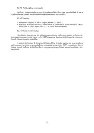 23
3.2.9.1. Notificação e investigação
Notificar e investigar todos os casos de reação anafilática. Investigar a possibilidade de que a
reação tenha sido causada por outros alérgenos (medicamentos, por exemplo).
3.2.9.2. Conduta
a) Tratamento adequado da reação alérgica presente (V. Anexo 1).
b) Nos casos de reação anafilática, contra-indicar a administração da vacina tríplice (DTP),
assim como da vacina dupla (DT e dT) e da vacina antitetânica (TT).
3.2.10. Outras manifestações
Há múltiplas situações que são relatadas ocasionalmente na literatura médica atribuindo de-
terminados eventos ao uso da vacina tríplice (DTP), tais como abaulamento de fontanela, eritema po-
limorfo e leucocitose com neutrofilia.
O relatório do Instituto de Medicina (IOM) dos EUA, já citado, registra não haver evidência
suficiente para reconhecer-se a associação do emprego da vacina tríplice (DTP) com autismo, diabete
infanto juvenil, síndrome de Guillain-Barré, mononeuropatias periféricas, anemia hemolítica e pla-
quetopenia.
 