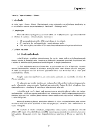 27
Capítulo 4
Vacinas Contra Tétano e Difteria
1. Introdução
A vacina contra tétano e difteria é habitualmente pouco reatogênica, se utilizada de acordo com as
recomendações, nas suas apresentações dupla tipo infantil e dupla tipo adulto.
2. Composição
O toxóide tetânico (TT), puro ou associado (DTT, DT ou dT) tem como adjuvante o hidróxido
ou o fosfato de alumínio e o timerosal como preservativo.
 DT: associação dos toxóides diftérico e tetânico do tipo infantil.
 dT: associação dos toxóides diftérico e tetânico do tipo adulto.
 DTP: associação dos toxóides diftérico e tetânico com a Bordetella pertussis inativada.
3. Eventos adversos
3.1. Manifestações Locais
A incidência e a gravidade, particularmente das reações locais, podem ser influenciadas pelo
número anterior de doses aplicadas, concentração do toxóide, presença e quantidade do adjuvante, via
e método de administração e presença de outros antígenos na preparação escolhida.
As mais importantes reações adversas são as que ocorrem no local de aplicação. Diversos
estudos correlacionam o aumento de incidência de reações locais com o número de doses. Em geral,
50 a 85% dos receptores de doses de reforço apresentam dor no local da vacina e em 25 a 30% pode
ocorrer edema e eritema.
Reações locais mais significativas, tais como edema acentuado, são encontradas em menos de
2% dos vacinados.
Os adjuvantes que contêm alumínio, em produtos absorvidos, podem teoricamente causar alte-
rações inflamatórias locais com maior freqüência que os toxóides fluidos, devido à ativação do siste-
ma complemento e estimulação de macrófagos induzidos pelo adjuvante.
A freqüência de reações locais pode aumentar com a administração subcutânea do toxóide,
sendo superior à verificada com sua aplicação por via intramuscular. Injeções subcutâneas de toxóides
contando adjuvante com alumínio podem induzir o aparecimento de abcessos estéreis no local em que
a vacina foi aplicada.
O uso de injetores a pressão, provocando depósito no tecido celular subcutâneo, tem causado
incidência duas vezes maior de edema no local da injeção que a observada com a administração da
vacina com agulha.
Os resultados de estudos controlados, comparando o toxóide tetânico associado com o toxóide
diftérico (dT) e com o toxóide tetânico puro (TT), indicam que eventos adversos mínimos, tais como
febre, edema e dor, podem ocorrer mais freqüentemente nos receptores de dT que nos receptores de
TT .
 
