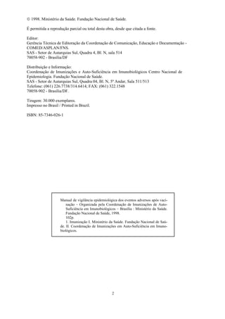 2
 1998. Ministério da Saúde. Fundação Nacional de Saúde.
É permitida a reprodução parcial ou total desta obra, desde que citada a fonte.
Editor:
Gerência Técnica de Editoração da Coordenação de Comunicação, Educação e Documentação -
COMED/ASPLAN/FNS.
SAS - Setor de Autarquias Sul, Quadra 4, Bl. N, sala 514
70058-902 - Brasília/DF
Distribuição e Informação:
Coordenação de Imunizações e Auto-Suficiência em Imunobiológicos Centro Nacional de
Epidemiologia. Fundação Nacional de Saúde.
SAS - Setor de Autarquias Sul, Quadra 04, Bl. N, 5º Andar, Sala 511/513
Telefone: (061) 226.7738/314.6414; FAX: (061) 322.1548
70058-902 - Brasília/DF.
Tiragem: 30.000 exemplares.
Impresso no Brasil / Printed in Brazil.
ISBN: 85-7346-026-1
Manual de vigilância epidemiológica dos eventos adversos após vaci-
nação – Organizada pela Coordenação de Imunizações de Auto-
Suficiência em Imunobiológicos – Brasília : Ministério da Saúde.
Fundação Nacional de Saúde, 1998.
102p.
1. Imunização I. Ministério da Saúde. Fundação Nacional de Saú-
de. II. Coordenação de Imunizações em Auto-Suficiência em Imuno-
biológicos.
 