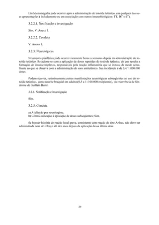 29
Linfadenomegalia pode ocorrer após a administração de toxóide tetânico, em qualquer das su-
as apresentações ( isoladamente ou em associação com outros imunobiológicos: TT, DT e dT).
3.2.2.1. Notificação e investigação
Sim. V. Anexo 1.
3.2.2.2. Conduta
V. Anexo 1.
3.2.3. Neurológicas
Neuropatia periférica pode ocorrer raramente horas a semanas depois da administração do to-
xóide tetânico. Relaciona-se com a aplicação de doses repetidas do toxóide tetânico, de que resulta a
formação de imunocomplexos, responsáveis pela reação inflamatória que se instala, de modo seme-
lhante ao que se observa com a administração do soro antitetânico. Sua incidência é de 0,4/ 1.000.000
doses.
Podem ocorrer, rarissimamente,outras manifestações neurológicas subseqüentes ao uso do to-
xóide tetânico , como neurite braquial em adultos(0,5 a 1 /100.000 recipientes), ou recorrência de Sín-
drome de Guillain Barré.
3.2.4. Notificação e investigação
Sim.
3.2.5. Conduta
a) Avaliação por neurologista.
b) Contra-indicação à aplicação de doses subseqüentes: Sim.
Se houver história de reação local grave, consistente com reação do tipo Arthus, não deve ser
administrada dose de reforço até dez anos depois da aplicação dessa última dose.
 