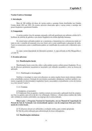 31
Capítulo 5
Vacina Contra o Sarampo
1. Introdução
Mais de 240 milhões de doses de vacina contra o sarampo foram distribuídas nos Estados
Unidos desde 1963 até 1993. Os eventos adversos observados após a vacina contra o sarampo são
pouco freqüentes e geralmente brandos.
2. Composição
A vacina contém vírus do sarampo, atenuado, cultivado geralmente em substrato celular de fi-
broblasto de embrião de galinha e com menor freqüência em células diplóides humanas.
Os conservantes utilizados podem ser a neomicina, a kanamicina ou a eritromicina tendo co-
rante ou não ( vermelho de amarante e/ou roxo fenol, etc) e como estabilizante o glutamato de sódio.
Tanto os conservantes como o estabilizante podem ser modificados de acordo com o laboratório pro-
dutor.
As cepas variam dependendo do laboratório produtor. A cepa utilizada em Bio-Manguinhos é
a CAM-70.
3. Eventos adversos
3.1. Manifestações locais
Manifestações locais como dor, rubor e calor podem ocorrer, embora pouco freqüentes. Os ca-
sos de abscesso geralmente encontram-se associados com infecção secundária e erros na técnica de
aplicação.
3.1.1. Notificação e investigação
Notificar e investigar os casos com abscessos ou outras reações locais muito intensas (edema
e/ou vermelhidão extensos, limitação de movimentos acentuada e duradoura); notificar também o au-
mento exagerado de determinada(s) reação(ões) locais, associada(s) eventualmente a erros de técnica
ou a lote vacinal (“surtos”).
3.1.2. Conduta
a) Analgésico, se necessário.
b) Compressas frias ou quentes: é prática comum em nosso país a aplicação local de compres-
sas frias ou quentes, para alívio da dor e/ou inflamação. Embora a eficácia dessa conduta não tenha
sido validada em estudos controlados, seu emprego não é contra-indicado.
Observação : o Programa Nacional de Imunizações, em seu Manual de Capacitação de
Pessoal da Sala de Vacinação vem recomendando apenas o uso de compressas frias para trata-
mento de eventos locais.
a) Os abscessos devem ser submetidos a avaliação médica, para conduta apropriada.
b) Não há contra-indicação para administração de doses subseqüentes.
3.2. Manifestações sistêmicas
 