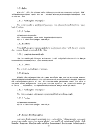 32
3.2.1. Febre
Cerca de 5 a 15% dos primovacinados podem apresentar temperatura maior ou igual a 39ºC .
A hipertermia geralmente começa do 5º ao 12º dia após a vacinação e dura aproximadamente 2 dias,
às vezes até 5 dias.
3.2.1.1. Notificação e investigação
Não há necessidade, na grande maioria dos casos essas crianças só manifestam febre e a evo-
lução é benigna.
3.2.1.2. Conduta
a) Tratamento sintomático;
b) Avaliar o caso para afastar outros diagnósticos diferenciais;
c) Não há contra-indicação para revacinação.
3.2.2. Exantema
Cerca de 5% dos primovacinados poderão ter exantema com início 7 a 10 dias após a vacina-
ção e com uma duração aproximada de 2 a 4 dias.
3.2.2.1. Investigação e notificação
Não é necessário, pois é benigno. Muitas vezes é difícil o diagnóstico diferencial com doenças
exantemáticas comuns na infância, como as enteroviroses.
3.2.2.2. Conduta
Não há contra-indicação para revacinação.
3.2.3. Cefaléia
Cefaléia, observada em adolescentes, pode ser referida após a vacinação contra o sarampo.
Segundo pesquisa realizada, (Estudo sobre efeitos adversos à vacinação contra o sarampo em escola-
res, usando injetores a pressão, SP, 1987), 30,7% dos vacinados apresentaram cefaléia, com início, na
sua grande maioria, nos primeiros 7 dias após a vacinação. Segundo o CDC, verificou-se também que
do total de 133 universitários, 29% apresentaram cefaléia com duração maior que um dia.
3.2.3.1. Notificação e investigação
Não é necessária, pois todos que apresentaram cefaléia tiveram boa evolução.
3.2.3.2. Conduta
a) Tratamento sintomático;
b) Não há contra-indicação para revacinação.
3.2.4. Púrpura Trombocitopênica
A presença de púrpura após a vacinação com a vacina tríplice viral (que possui o componente
sarampo), em estudos prospectivos, tem variado de 1 caso para 30 mil vacinados na Finlândia e Grã-
Bretanha a 1 caso para 40 mil vacinados na Suécia. Estudos através do sistema de vigilância passiva
 