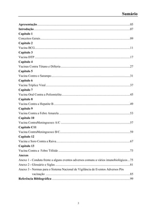 3
Sumário
Apresentação......................................................................................................................05
Introdução..........................................................................................................................07
Capítulo 1
Conceitos Gerais..................................................................................................................09
Capítulo 2
Vacina BCG.........................................................................................................................11
Capítulo 3
Vacina DTP .........................................................................................................................17
Capítulo 4
Vacinas Contra Tétano e Difteria........................................................................................27
Capítulo 5
Vacina Contra o Sarampo....................................................................................................31
Capítulo 6
Vacina Tríplice Viral...........................................................................................................37
Capítulo 7
Vacina Oral Contra a Poliomielite.......................................................................................45
Capítulo 8
Vacina Contra a Hepatite B.................................................................................................49
Capítulo 9
Vacina Contra a Febre Amarela ..........................................................................................53
Capítulo 10
Vacina ContraMeningococo A/C ........................................................................................57
Capítulo C11
Vacina ContraMeningococo B/C.........................................................................................59
Capítulo 12
Vacina e Soro Contra a Raiva..............................................................................................67
Capítulo 13
Vacina Contra a Febre Tifóide ...........................................................................................73
Anexos
Anexo 1 - Conduta frente a alguns eventos adversos comuns a vários imunobiológicos...75
Anexo 2 - Glossário e Siglas ...............................................................................................81
Anexo 3 - Normas para o Sistema Nacional de Vigilância de Eventos Adversos Pós
vacinação ...........................................................................................................85
Referência Bibliográfica ...................................................................................................99
 